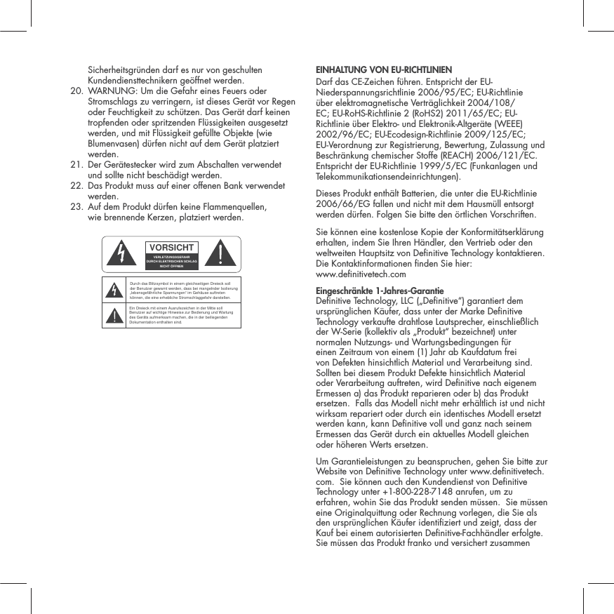 Sicherheitsgr&uuml;nden darf es nur von geschulten Kundendiensttechnikern ge&ouml;ffnet werden. 20.  WARNUNG: Um die Gefahr eines Feuers oder Stromschlags zu verringern, ist dieses Ger&auml;t vor Regen oder Feuchtigkeit zu sch&uuml;tzen. Das Ger&auml;t darf keinen tropfenden oder spritzenden Fl&uuml;ssigkeiten ausgesetzt werden, und mit Fl&uuml;ssigkeit gef&uuml;llte Objekte (wie Blumenvasen) d&uuml;rfen nicht auf dem Ger&auml;t platziert werden. 21.  Der Ger&auml;testecker wird zum Abschalten verwendet  und sollte nicht besch&auml;digt werden.  22.  Das Produkt muss auf einer offenen Bank verwendet werden. 23.  Auf dem Produkt d&uuml;rfen keine Flammenquellen,  wie brennende Kerzen, platziert werden.  EINHALTUNG VON EU-RICHTLINIEN Darf das CE-Zeichen f&uuml;hren. Entspricht der EU-Niederspannungsrichtlinie 2006/95/EC; EU-Richtlinie &uuml;ber elektromagnetische Vertr&auml;glichkeit 2004/108/EC; EU-RoHS-Richtlinie 2 (RoHS2) 2011/65/EC; EU-Richtlinie &uuml;ber Elektro- und Elektronik-Altger&auml;te (WEEE) 2002/96/EC; EU-Ecodesign-Richtlinie 2009/125/EC; EU-Verordnung zur Registrierung, Bewertung, Zulassung und Beschr&auml;nkung chemischer Stoffe (REACH) 2006/121/EC. Entspricht der EU-Richtlinie 1999/5/EC (Funkanlagen und Telekommunikationsendeinrichtungen).Dieses Produkt enth&auml;lt Batterien, die unter die EU-Richtlinie 2006/66/EG fallen und nicht mit dem Hausm&uuml;ll entsorgt werden d&uuml;rfen. Folgen Sie bitte den &ouml;rtlichen Vorschriften.Sie k&ouml;nnen eine kostenlose Kopie der Konformit&auml;tserkl&auml;rung erhalten, indem Sie Ihren H&auml;ndler, den Vertrieb oder den weltweiten Hauptsitz von Denitive Technology kontaktieren. Die Kontaktinformationen nden Sie hier:  www.denitivetech.comEingeschr&auml;nkte 1-Jahres-Garantie Denitive Technology, LLC (&bdquo;Denitive&ldquo;) garantiert dem urspr&uuml;nglichen K&auml;ufer, dass unter der Marke Denitive Technology verkaufte drahtlose Lautsprecher, einschlie&szlig;lich der W-Serie (kollektiv als &bdquo;Produkt&ldquo; bezeichnet) unter normalen Nutzungs- und Wartungsbedingungen f&uuml;r einen Zeitraum von einem (1) Jahr ab Kaufdatum frei von Defekten hinsichtlich Material und Verarbeitung sind.  Sollten bei diesem Produkt Defekte hinsichtlich Material oder Verarbeitung auftreten, wird Denitive nach eigenem Ermessen a) das Produkt reparieren oder b) das Produkt ersetzen.  Falls das Modell nicht mehr erh&auml;ltlich ist und nicht wirksam repariert oder durch ein identisches Modell ersetzt werden kann, kann Denitive voll und ganz nach seinem Ermessen das Ger&auml;t durch ein aktuelles Modell gleichen oder h&ouml;heren Werts ersetzen.  Um Garantieleistungen zu beanspruchen, gehen Sie bitte zur Website von Denitive Technology unter www.denitivetech.com.  Sie k&ouml;nnen auch den Kundendienst von Denitive Technology unter +1-800-228-7148 anrufen, um zu erfahren, wohin Sie das Produkt senden m&uuml;ssen.  Sie m&uuml;ssen eine Originalquittung oder Rechnung vorlegen, die Sie als den urspr&uuml;nglichen K&auml;ufer identiziert und zeigt, dass der Kauf bei einem autorisierten Denitive-Fachh&auml;ndler erfolgte.  Sie m&uuml;ssen das Produkt franko und versichert zusammen VORSICHTVERLETZUNGSGEFAHRDURCH ELEKTRISCHEN SCHLAGNICHT &Ouml;FFNENDurch das Blitzsymbol in einem gleichseitigen Dreieck soll der Benutzer gewarnt werden, dass bei mangelnder Isolierung &bdquo;lebensgef&auml;hrliche Spannungen&ldquo; im Geh&auml;use auftreten k&ouml;nnen, die eine erhebliche Stromschlaggefahr darstellen.Ein Dreieck mit einem Ausrufezeichen in der Mitte soll Benutzer auf wichtige Hinweise zur Bedienung und Wartung des Ger&auml;ts aufmerksam machen, die in der beiliegenden Dokumentation enthalten sind.