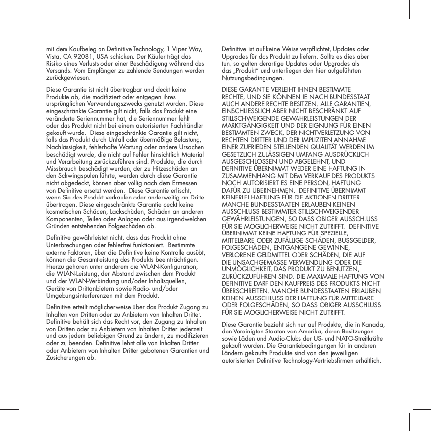 mit dem Kaufbeleg an Denitive Technology, 1 Viper Way, Vista, CA 92081, USA schicken. Der K&auml;ufer tr&auml;gt das Risiko eines Verlusts oder einer Besch&auml;digung w&auml;hrend des Versands. Vom Empf&auml;nger zu zahlende Sendungen werden zur&uuml;ckgewiesen.Diese Garantie ist nicht &uuml;bertragbar und deckt keine Produkte ab, die modiziert oder entgegen ihres urspr&uuml;nglichen Verwendungszwecks genutzt wurden. Diese eingeschr&auml;nkte Garantie gilt nicht, falls das Produkt eine ver&auml;nderte Seriennummer hat, die Seriennummer fehlt oder das Produkt nicht bei einem autorisierten Fachh&auml;ndler gekauft wurde.  Diese eingeschr&auml;nkte Garantie gilt nicht, falls das Produkt durch Unfall oder &uuml;berm&auml;&szlig;ige Belastung, Nachl&auml;ssigkeit, fehlerhafte Wartung oder andere Ursachen besch&auml;digt wurde, die nicht auf Fehler hinsichtlich Material und Verarbeitung zur&uuml;ckzuf&uuml;hren sind. Produkte, die durch Missbrauch besch&auml;digt wurden, der zu Hitzesch&auml;den an den Schwingspulen f&uuml;hrte, werden durch diese Garantie nicht abgedeckt, k&ouml;nnen aber v&ouml;llig nach dem Ermessen von Denitive ersetzt werden.  Diese Garantie erlischt, wenn Sie das Produkt verkaufen oder anderweitig an Dritte &uuml;bertragen. Diese eingeschr&auml;nkte Garantie deckt keine kosmetischen Sch&auml;den, Lacksch&auml;den, Sch&auml;den an anderen Komponenten, Teilen oder Anlagen oder aus irgendwelchen Gr&uuml;nden entstehenden Folgesch&auml;den ab.  Denitive gew&auml;hrleistet nicht, dass das Produkt ohne Unterbrechungen oder fehlerfrei funktioniert.  Bestimmte externe Faktoren, &uuml;ber die Denitive keine Kontrolle aus&uuml;bt, k&ouml;nnen die Gesamtleistung des Produkts beeintr&auml;chtigen. Hierzu geh&ouml;ren unter anderem die WLAN-Konguration, die WLAN-Leistung, der Abstand zwischen dem Produkt und der WLAN-Verbindung und/oder Inhaltsquellen, Ger&auml;te von Drittanbietern sowie Radio- und/oder Umgebungsinterferenzen mit dem Produkt.Denitive erteilt m&ouml;glicherweise &uuml;ber das Produkt Zugang zu Inhalten von Dritten oder zu Anbietern von Inhalten Dritter.  Denitive beh&auml;lt sich das Recht vor, den Zugang zu Inhalten von Dritten oder zu Anbietern von Inhalten Dritter jederzeit und aus jedem beliebigen Grund zu &auml;ndern, zu modizieren oder zu beenden. Denitive lehnt alle von Inhalten Dritter oder Anbietern von Inhalten Dritter gebotenen Garantien und Zusicherungen ab.Denitive ist auf keine Weise verpichtet, Updates oder Upgrades f&uuml;r das Produkt zu liefern. Sollte es dies aber tun, so gelten derartige Updates oder Upgrades als das &bdquo;Produkt&ldquo; und unterliegen den hier aufgef&uuml;hrten Nutzungsbedingungen.DIESE GARANTIE VERLEIHT IHNEN BESTIMMTE RECHTE, UND SIE K&Ouml;NNEN JE NACH BUNDESSTAAT AUCH ANDERE RECHTE BESITZEN. ALLE GARANTIEN, EINSCHLIESSLICH ABER NICHT BESCHR&Auml;NKT AUF STILLSCHWEIGENDE GEW&Auml;HRLEISTUNGEN DER MARKTG&Auml;NGIGKEIT UND DER EIGNUNG F&Uuml;R EINEN BESTIMMTEN ZWECK, DER NICHTVERLETZUNG VON RECHTEN DRITTER UND DER IMPLIZITEN ANNAHME EINER ZUFRIEDEN STELLENDEN QUALIT&Auml;T WERDEN IM GESETZLICH ZUL&Auml;SSIGEN UMFANG AUSDR&Uuml;CKLICH AUSGESCHLOSSEN UND ABGELEHNT, UND DEFINITIVE &Uuml;BERNIMMT WEDER EINE HAFTUNG IN ZUSAMMENHANG MIT DEM VERKAUF DES PRODUKTS NOCH AUTORISIERT ES EINE PERSON, HAFTUNG DAF&Uuml;R ZU &Uuml;BERNEHMEN.  DEFINITIVE &Uuml;BERNIMMT KEINERLEI HAFTUNG F&Uuml;R DIE AKTIONEN DRITTER. MANCHE BUNDESSTAATEN ERLAUBEN KEINEN AUSSCHLUSS BESTIMMTER STILLSCHWEIGENDER GEW&Auml;HRLEISTUNGEN, SO DASS OBIGER AUSSCHLUSS F&Uuml;R SIE M&Ouml;GLICHERWEISE NICHT ZUTRIFFT.  DEFINITIVE &Uuml;BERNIMMT KEINE HAFTUNG F&Uuml;R SPEZIELLE, MITTELBARE ODER ZUF&Auml;LLIGE SCH&Auml;DEN, BUSSGELDER, FOLGESCH&Auml;DEN, ENTGANGENE GEWINNE, VERLORENE GELDMITTEL ODER SCH&Auml;DEN, DIE AUF DIE UNSACHGEM&Auml;SSE VERWENDUNG ODER DIE UNM&Ouml;GLICHKEIT, DAS PRODUKT ZU BENUTZEN, ZUR&Uuml;CKZUF&Uuml;HREN SIND. DIE MAXIMALE HAFTUNG VON DEFINITIVE DARF DEN KAUFPREIS DES PRODUKTS NICHT &Uuml;BERSCHREITEN. MANCHE BUNDESSTAATEN ERLAUBEN KEINEN AUSSCHLUSS DER HAFTUNG F&Uuml;R MITTELBARE ODER FOLGESCH&Auml;DEN, SO DASS OBIGER AUSSCHLUSS F&Uuml;R SIE M&Ouml;GLICHERWEISE NICHT ZUTRIFFT.  Diese Garantie bezieht sich nur auf Produkte, die in Kanada, den Vereinigten Staaten von Amerika, deren Besitzungen sowie L&auml;den und Audio-Clubs der US- und NATO-Streitkr&auml;fte gekauft wurden. Die Garantiebedingungen f&uuml;r in anderen L&auml;ndern gekaufte Produkte sind von den jeweiligen autorisierten Denitive Technology-Vertriebsrmen erh&auml;ltlich.
