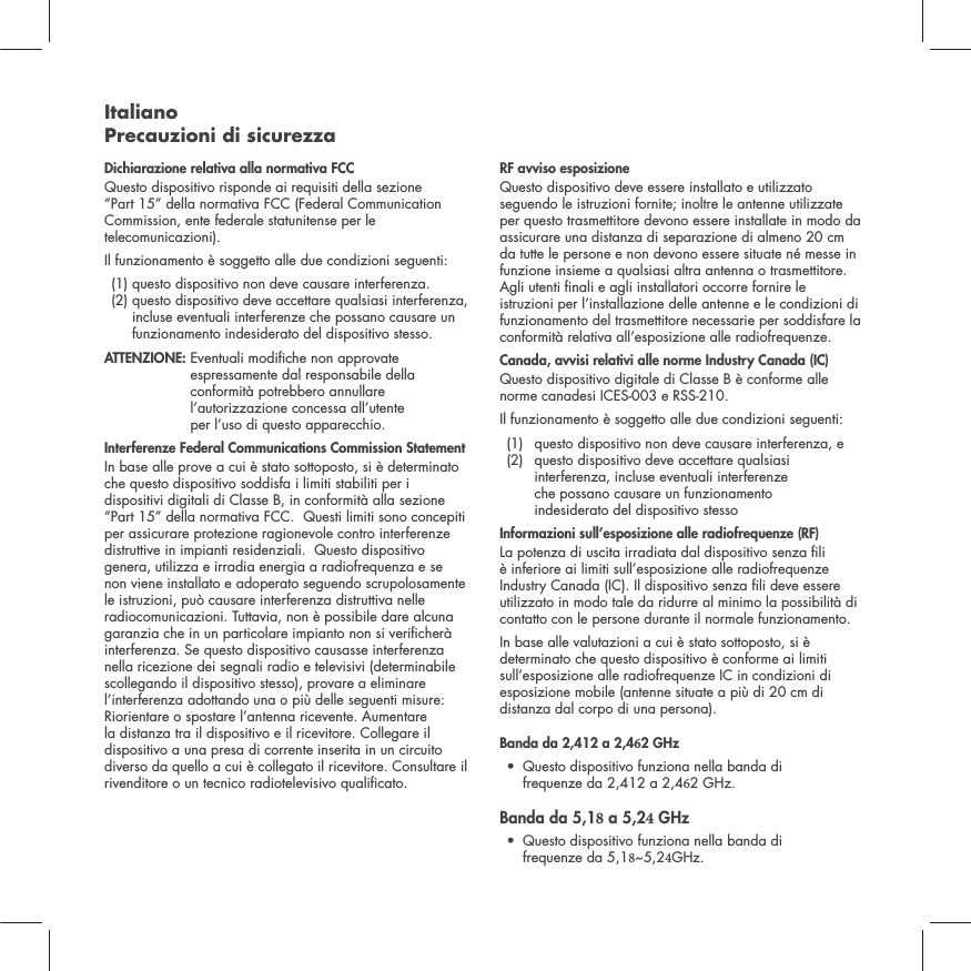 Italiano Precauzioni di sicurezzaDichiarazione relativa alla normativa FCC Questo dispositivo risponde ai requisiti della sezione &ldquo;Part 15&rdquo; della normativa FCC (Federal Communication Commission, ente federale statunitense per le telecomunicazioni). Il funzionamento &egrave; soggetto alle due condizioni seguenti:   (1) questo dispositivo non deve causare interferenza.  (2)  questo dispositivo deve accettare qualsiasi interferenza, incluse eventuali interferenze che possano causare un funzionamento indesiderato del dispositivo stesso. ATTENZIONE:  Eventuali modiche non approvate espressamente dal responsabile della conformit&agrave; potrebbero annullare l&rsquo;autorizzazione concessa all&rsquo;utente  per l&rsquo;uso di questo apparecchio. Interferenze Federal Communications Commission StatementIn base alle prove a cui &egrave; stato sottoposto, si &egrave; determinato che questo dispositivo soddisfa i limiti stabiliti per i dispositivi digitali di Classe B, in conformit&agrave; alla sezione &ldquo;Part 15&rdquo; della normativa FCC.  Questi limiti sono concepiti per assicurare protezione ragionevole contro interferenze distruttive in impianti residenziali.  Questo dispositivo genera, utilizza e irradia energia a radiofrequenza e se non viene installato e adoperato seguendo scrupolosamente le istruzioni, pu&ograve; causare interferenza distruttiva nelle radiocomunicazioni. Tuttavia, non &egrave; possibile dare alcuna garanzia che in un particolare impianto non si vericher&agrave; interferenza. Se questo dispositivo causasse interferenza nella ricezione dei segnali radio e televisivi (determinabile scollegando il dispositivo stesso), provare a eliminare l&rsquo;interferenza adottando una o pi&ugrave; delle seguenti misure: Riorientare o spostare l&rsquo;antenna ricevente. Aumentare la distanza tra il dispositivo e il ricevitore. Collegare il dispositivo a una presa di corrente inserita in un circuito diverso da quello a cui &egrave; collegato il ricevitore. Consultare il rivenditore o un tecnico radiotelevisivo qualicato. RF avviso esposizioneQuesto dispositivo deve essere installato e utilizzato seguendo le istruzioni fornite; inoltre le antenne utilizzate per questo trasmettitore devono essere installate in modo da assicurare una distanza di separazione di almeno 20 cm da tutte le persone e non devono essere situate n&eacute; messe in funzione insieme a qualsiasi altra antenna o trasmettitore. Agli utenti nali e agli installatori occorre fornire le istruzioni per l&rsquo;installazione delle antenne e le condizioni di funzionamento del trasmettitore necessarie per soddisfare la conformit&agrave; relativa all&rsquo;esposizione alle radiofrequenze.Canada, avvisi relativi alle norme Industry Canada (IC)Questo dispositivo digitale di Classe B &egrave; conforme alle norme canadesi ICES-003 e RSS-210. Il funzionamento &egrave; soggetto alle due condizioni seguenti:  (1)  questo dispositivo non deve causare interferenza, e  (2)   questo dispositivo deve accettare qualsiasi interferenza, incluse eventuali interferenze  che possano causare un funzionamento  indesiderato del dispositivo stessoInformazioni sull&rsquo;esposizione alle radiofrequenze (RF)La potenza di uscita irradiata dal dispositivo senza li &egrave; inferiore ai limiti sull&rsquo;esposizione alle radiofrequenze Industry Canada (IC). Il dispositivo senza li deve essere utilizzato in modo tale da ridurre al minimo la possibilit&agrave; di contatto con le persone durante il normale funzionamento.In base alle valutazioni a cui &egrave; stato sottoposto, si &egrave; determinato che questo dispositivo &egrave; conforme ai limiti sull&rsquo;esposizione alle radiofrequenze IC in condizioni di esposizione mobile (antenne situate a pi&ugrave; di 20 cm di distanza dal corpo di una persona).Banda da 2,412 a 2,42 GHz &bull; Questo dispositivo funziona nella banda di frequenze da 2,412 a 2,42 GHz.Banda da 5,1 a 5,2 GHz &bull; Questo dispositivo funziona nella banda di frequenze da 5,1~5,2GHz.