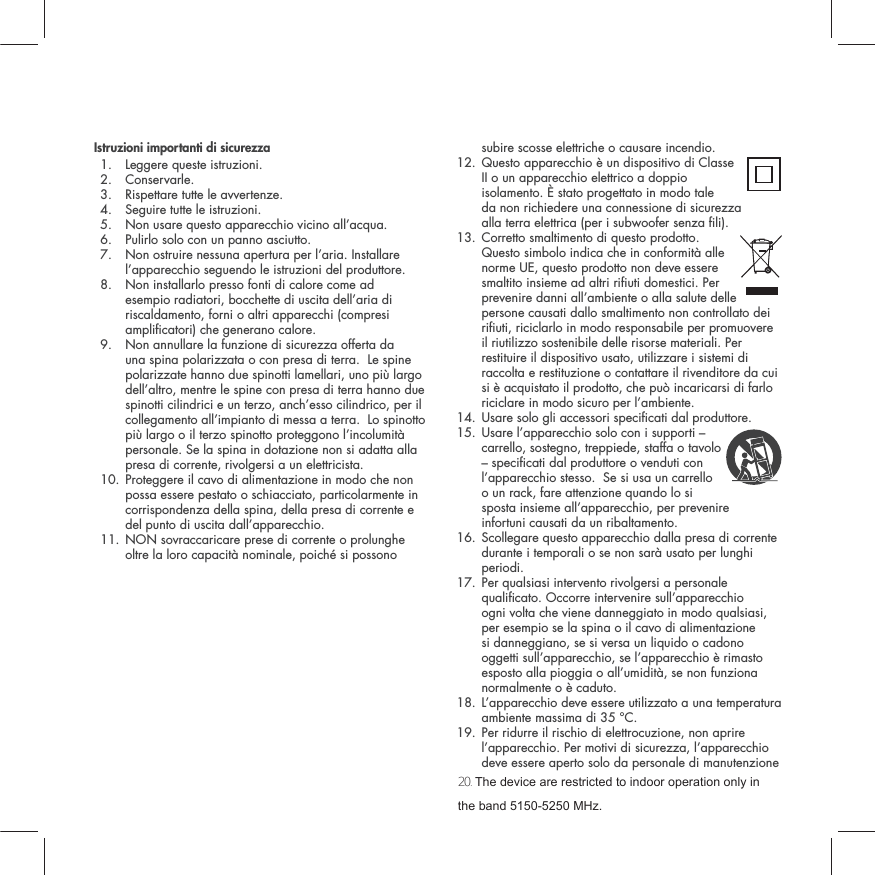 Istruzioni importanti di sicurezza1. Leggere queste istruzioni. 2. Conservarle.3. Rispettare tutte le avvertenze. 4. Seguire tutte le istruzioni. 5. Non usare questo apparecchio vicino all&rsquo;acqua. 6. Pulirlo solo con un panno asciutto. 7.  Non ostruire nessuna apertura per l&rsquo;aria. Installare l&rsquo;apparecchio seguendo le istruzioni del produttore. 8.  Non installarlo presso fonti di calore come ad esempio radiatori, bocchette di uscita dell&rsquo;aria di riscaldamento, forni o altri apparecchi (compresi amplicatori) che generano calore. 9.  Non annullare la funzione di sicurezza offerta da una spina polarizzata o con presa di terra.  Le spine polarizzate hanno due spinotti lamellari, uno pi&ugrave; largo dell&rsquo;altro, mentre le spine con presa di terra hanno due spinotti cilindrici e un terzo, anch&rsquo;esso cilindrico, per il collegamento all&rsquo;impianto di messa a terra.  Lo spinotto pi&ugrave; largo o il terzo spinotto proteggono l&rsquo;incolumit&agrave; personale. Se la spina in dotazione non si adatta alla presa di corrente, rivolgersi a un elettricista. 10.  Proteggere il cavo di alimentazione in modo che non possa essere pestato o schiacciato, particolarmente in corrispondenza della spina, della presa di corrente e del punto di uscita dall&rsquo;apparecchio.11.  NON sovraccaricare prese di corrente o prolunghe oltre la loro capacit&agrave; nominale, poich&eacute; si possono subire scosse elettriche o causare incendio.  12.  Questo apparecchio &egrave; un dispositivo di Classe II o un apparecchio elettrico a doppio isolamento. &Egrave; stato progettato in modo tale  da non richiedere una connessione di sicurezza  alla terra elettrica (per i subwoofer senza li). 13.  Corretto smaltimento di questo prodotto. Questo simbolo indica che in conformit&agrave; alle norme UE, questo prodotto non deve essere smaltito insieme ad altri riuti domestici. Per prevenire danni all&rsquo;ambiente o alla salute delle persone causati dallo smaltimento non controllato dei riuti, riciclarlo in modo responsabile per promuovere il riutilizzo sostenibile delle risorse materiali. Per restituire il dispositivo usato, utilizzare i sistemi di raccolta e restituzione o contattare il rivenditore da cui si &egrave; acquistato il prodotto, che pu&ograve; incaricarsi di farlo riciclare in modo sicuro per l&rsquo;ambiente.14. Usare solo gli accessori specicati dal produttore. 15.  Usare l&rsquo;apparecchio solo con i supporti &ndash; carrello, sostegno, treppiede, staffa o tavolo &ndash; specicati dal produttore o venduti con l&rsquo;apparecchio stesso.  Se si usa un carrello o un rack, fare attenzione quando lo si sposta insieme all&rsquo;apparecchio, per prevenire infortuni causati da un ribaltamento. 16.  Scollegare questo apparecchio dalla presa di corrente durante i temporali o se non sar&agrave; usato per lunghi periodi. 17.  Per qualsiasi intervento rivolgersi a personale qualicato. Occorre intervenire sull&rsquo;apparecchio ogni volta che viene danneggiato in modo qualsiasi, per esempio se la spina o il cavo di alimentazione si danneggiano, se si versa un liquido o cadono oggetti sull&rsquo;apparecchio, se l&rsquo;apparecchio &egrave; rimasto esposto alla pioggia o all&rsquo;umidit&agrave;, se non funziona normalmente o &egrave; caduto. 18.  L&rsquo;apparecchio deve essere utilizzato a una temperatura ambiente massima di 35 &deg;C.19.  Per ridurre il rischio di elettrocuzione, non aprire l&rsquo;apparecchio. Per motivi di sicurezza, l&rsquo;apparecchio deve essere aperto solo da personale di manutenzione 20. 7KHGHYLFHDUHUHVWULFWHGWRLQGRRURSHUDWLRQRQO\LQWKHEDQG0+]