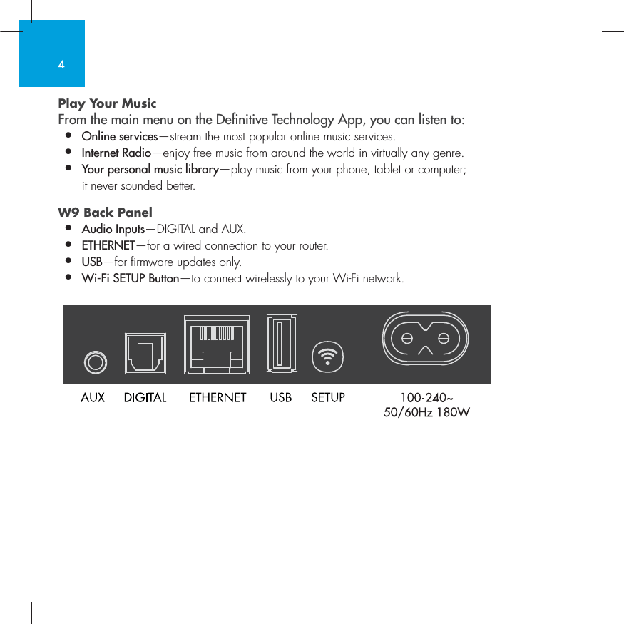 4Play Your Music From the main menu on the Denitive Technology App, you can listen to:&bull;  Online services&mdash;stream the most popular online music services.&bull;   Internet Radio&mdash;enjoy free music from around the world in virtually any genre.&bull;  Your personal music library&mdash;play music from your phone, tablet or computer;    it never sounded better.W9 Back Panel &bull;  Audio Inputs&mdash;DIGITAL and AUX. &bull;  ETHERNET&mdash;for a wired connection to your router.&bull;   USB&mdash;for firmware updates only.&bull;  Wi-Fi SETUP Button&mdash;to connect wirelessly to your Wi-Fi network.          