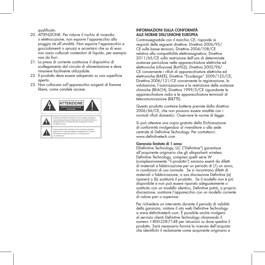 qualicato.20.  ATTENZIONE. Per ridurre il rischio di incendio o elettrocuzione, non esporre l&rsquo;apparecchio alla pioggia n&eacute; all&rsquo;umidit&agrave;. Non esporre l&rsquo;apparecchio a gocciolamenti o spruzzi e accertarsi che su di esso non siano collocati contenitori di liquido, per esempio vasi da ori.21.  La presa di corrente costituisce il dispositivo di scollegamento dal circuito di alimentazione e deve rimanere facilmente utilizzabile. 22.  Il prodotto deve essere adoperato su una supercie aperta.23.  Non collocare sull&rsquo;apparecchio sorgenti di amme libere, come candele accese. INFORMAZIONI SULLA CONFORMIT&Agrave;  ALLE NORME DELL&rsquo;UNIONE EUROPEA  Contrassegnabile con il marchio CE; risponde ai requisiti delle seguenti direttive: Direttiva 2006/95/CE sulle basse tensioni; Direttiva 2004/108/CE relativa alla compatibilit&agrave; elettromagnetica; Direttiva 2011/65/CE sulla restrizione dell&rsquo;uso di determinate sostanze pericolose nelle apparecchiature elettriche ed elettroniche (rifusione) (RoHS2); Direttiva 2002/96/CE concernente i riuti di apparecchiature elettriche ed elettroniche (RAEE); Direttiva &ldquo;Ecodesign&rdquo; 2009/125/CE; Direttiva 2006/121/CE concernente la registrazione, la valutazione, l&rsquo;autorizzazione e la restrizione delle sostanze chimiche (REACH); Direttiva 1999/5/CE riguardante le apparecchiature radio e le apparecchiature terminali di telecomunicazione (R&amp;TTE).Questo prodotto contiene batterie previste dalla direttiva 2006/66/CE, che non possono essere smaltite con i normali riuti domestici. Osservare le norme di legge.Si pu&ograve; ottenere una copia gratuita della Dichiarazione  di conformit&agrave; rivolgendosi al rivenditore o alla sede  centrale di Denitive Technology. Per contattarci:  www.denitivetech.comGaranzia limitata di 1 anno   DDenitive Technology, LLC (&ldquo;Denitive&rdquo;) garantisce all&rsquo;acquirente originario che gli altoparlanti wireless Denitive Technology, compresi quelli serie W (complessivamente &ldquo;il prodotto&rdquo;) saranno esenti da difetti di materiali e fabbricazione per un periodo di (1) un anno, in condizioni di uso normale.  Se si riscontrano difetti di materiali o fabbricazione, a sua discrezione Denitive (a) riparer&agrave; o (b) sostituir&agrave; il prodotto.  Se il modello non &egrave; pi&ugrave; disponibile e non pu&ograve; essere riparato adeguatamente o sostituito con un modello identico, Denitive potr&agrave;, a propria discrezione, sostituire l&rsquo;apparecchio con un modello corrente di valore pari o superiore. Per richiedere un intervento durante il periodo di validit&agrave; della garanzia, visitare il sito web Denitive Technology a www.denitivetech.com. &Egrave; possibile anche rivolgersi al servizio clienti Denitive Technology chiamando il numero 1-800-228-7148 per istruzioni su dove spedire il prodotto. Sar&agrave; necessario fornire la ricevuta dell&rsquo;acquisto che identichi il reclamante come acquirente originario e ATTENZIONERISCHIO DI ELETTROCUZIONENON APRIREIl simbolo del fulmine all&rsquo;interno di un triangolo equilatero avvisa della presenza di alte tensioni non isolate all&rsquo;interno dell&rsquo;apparecchio, di livello tale da comportare il rischio di elettrocuzione.Il punto esclamativo all&rsquo;interno di un triangolo equilatero segnala che il manuale allegato all&rsquo;apparecchio contiene informazioni importanti sull&rsquo;uso, la manutenzione e le riparazioni.