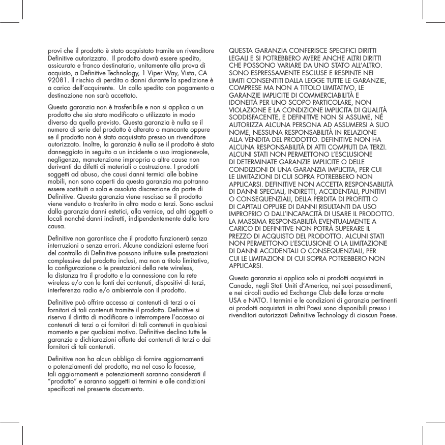 provi che il prodotto &egrave; stato acquistato tramite un rivenditore Denitive autorizzato.  Il prodotto dovr&agrave; essere spedito, assicurato e franco destinatario, unitamente alla prova di acquisto, a Denitive Technology, 1 Viper Way, Vista, CA 92081. Il rischio di perdita o danni durante la spedizione &egrave; a carico dell&rsquo;acquirente.  Un collo spedito con pagamento a destinazione non sar&agrave; accettato.Questa garanzia non &egrave; trasferibile e non si applica a un prodotto che sia stato modicato o utilizzato in modo diverso da quello previsto. Questa garanzia &egrave; nulla se il numero di serie del prodotto &egrave; alterato o mancante oppure se il prodotto non &egrave; stato acquistato presso un rivenditore autorizzato. Inoltre, la garanzia &egrave; nulla se il prodotto &egrave; stato danneggiato in seguito a un incidente o uso irragionevole, negligenza, manutenzione impropria o altre cause non derivanti da difetti di materiali o costruzione. I prodotti soggetti ad abuso, che causi danni termici alle bobine mobili, non sono coperti da questa garanzia ma potranno essere sostituiti a sola e assoluta discrezione da parte di Denitive. Questa garanzia viene rescissa se il prodotto viene venduto o trasferito in altro modo a terzi. Sono esclusi dalla garanzia danni estetici, alla vernice, ad altri oggetti o locali nonch&eacute; danni indiretti, indipendentemente dalla loro causa. Denitive non garantisce che il prodotto funzioner&agrave; senza interruzioni o senza errori. Alcune condizioni esterne fuori del controllo di Denitive possono inuire sulle prestazioni complessive del prodotto inclusi, ma non a titolo limitativo, la congurazione o le prestazioni della rete wireless, la distanza tra il prodotto e la connessione con la rete wireless e/o con le fonti dei contenuti, dispositivi di terzi, interferenza radio e/o ambientale con il prodotto.Denitive pu&ograve; offrire accesso ai contenuti di terzi o ai fornitori di tali contenuti tramite il prodotto. Denitive si riserva il diritto di modicare o interrompere l&rsquo;accesso ai contenuti di terzi o ai fornitori di tali contenuti in qualsiasi momento e per qualsiasi motivo. Denitive declina tutte le garanzie e dichiarazioni offerte dai contenuti di terzi o dai fornitori di tali contenuti.Denitive non ha alcun obbligo di fornire aggiornamenti o potenziamenti del prodotto, ma nel caso lo facesse, tali aggiornamenti e potenziamenti saranno considerati il &ldquo;prodotto&rdquo; e saranno soggetti ai termini e alle condizioni specicati nel presente documento.QUESTA GARANZIA CONFERISCE SPECIFICI DIRITTI LEGALI E SI POTREBBERO AVERE ANCHE ALTRI DIRITTI CHE POSSONO VARIARE DA UNO STATO ALL&rsquo;ALTRO. SONO ESPRESSAMENTE ESCLUSE E RESPINTE NEI LIMITI CONSENTITI DALLA LEGGE TUTTE LE GARANZIE, COMPRESE MA NON A TITOLO LIMITATIVO, LE GARANZIE IMPLICITE DI COMMERCIABILIT&Agrave; E IDONEIT&Agrave; PER UNO SCOPO PARTICOLARE, NON VIOLAZIONE E LA CONDIZIONE IMPLICITA DI QUALIT&Agrave; SODDISFACENTE, E DEFINITIVE NON SI ASSUME, N&Eacute; AUTORIZZA ALCUNA PERSONA AD ASSUMERSI A SUO NOME, NESSUNA RESPONSABILIT&Agrave; IN RELAZIONE ALLA VENDITA DEL PRODOTTO. DEFINITIVE NON HA ALCUNA RESPONSABILIT&Agrave; DI ATTI COMPIUTI DA TERZI. ALCUNI STATI NON PERMETTONO L&rsquo;ESCLUSIONE DI DETERMINATE GARANZIE IMPLICITE O DELLE CONDIZIONI DI UNA GARANZIA IMPLICITA, PER CUI LE LIMITAZIONI DI CUI SOPRA POTREBBERO NON APPLICARSI. DEFINITIVE NON ACCETTA RESPONSABILIT&Agrave; DI DANNI SPECIALI, INDIRETTI, ACCIDENTALI, PUNITIVI O CONSEQUENZIALI, DELLA PERDITA DI PROFITTI O DI CAPITALI OPPURE DI DANNI RISULTANTI DA USO IMPROPRIO O DALL&rsquo;INCAPACIT&Agrave; DI USARE IL PRODOTTO. LA MASSIMA RESPONSABILIT&Agrave; EVENTUALMENTE A CARICO DI DEFINITIVE NON POTR&Agrave; SUPERARE IL PREZZO DI ACQUISTO DEL PRODOTTO. ALCUNI STATI NON PERMETTONO L&rsquo;ESCLUSIONE O LA LIMITAZIONE DI DANNI ACCIDENTALI O CONSEQUENZIALI, PER CUI LE LIMITAZIONI DI CUI SOPRA POTREBBERO NON APPLICARSI. Questa garanzia si applica solo ai prodotti acquistati in Canada, negli Stati Uniti d&rsquo;America, nei suoi possedimenti, e nei circoli audio ed Exchange Club delle forze armate USA e NATO. I termini e le condizioni di garanzia pertinenti ai prodotti acquistati in altri Paesi sono disponibili presso i rivenditori autorizzati Denitive Technology di ciascun Paese.