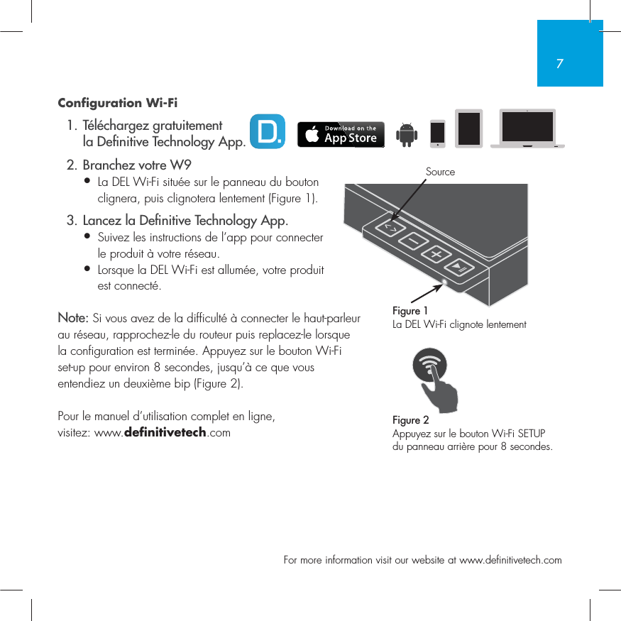 7  For more information visit our website at www.definitivetech.comConfiguration Wi-Fi  1. T&eacute;l&eacute;chargez gratuitement   la De nitive Technology App.  2. Branchez votre W9&bull; La DEL Wi-Fi situ&eacute;e sur le panneau du bouton   clignera, puis clignotera lentement (Figure 1).  3. Lancez la De nitive Technology App.&bull; Suivez les instructions de l&rsquo;app pour connecter   le produit &agrave; votre r&eacute;seau.&bull; Lorsque la DEL Wi-Fi est allum&eacute;e, votre produit  est connect&eacute;. Note: Si vous avez de la difficult&eacute; &agrave; connecter le haut-parleur au r&eacute;seau, rapprochez-le du routeur puis replacez-le lorsque la configuration est termin&eacute;e. Appuyez sur le bouton Wi-Fi set-up pour environ 8 secondes, jusqu&rsquo;&agrave; ce que vous entendiez un deuxi&egrave;me bip (Figure 2).Pour le manuel d&rsquo;utilisation complet en ligne, visitez: www.definitivetech.comFigure 1La DEL Wi-Fi clignote lentementFigure 2Appuyez sur le bouton Wi-Fi SETUP du panneau arri&egrave;re pour 8 secondes.Source
