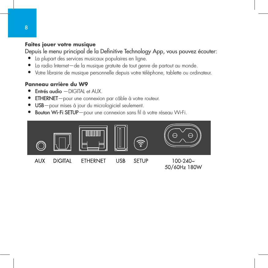 8Faites jouer votre musique  Depuis le menu principal de la Denitive Technology App, vous pouvez &eacute;couter:&bull;  La plupart des services musicaux populaires en ligne.&bull;  La radio Internet&mdash;de la musique gratuite de tout genre de partout au monde.&bull;  Votre librairie de musique personnelle depuis votre t&eacute;l&eacute;phone, tablette ou ordinateur.  Panneau arri&egrave;re du W9&bull;  Entr&eacute;s audio &mdash;DIGITAL et AUX. &bull;  ETHERNET&mdash;pour une connexion par c&acirc;ble &agrave; votre routeur.&bull;   USB&mdash;pour mises &agrave; jour du micrologiciel seulement.&bull;  Bouton Wi-Fi SETUP&mdash;pour une connexion sans fil &agrave; votre r&eacute;seau Wi-Fi.  