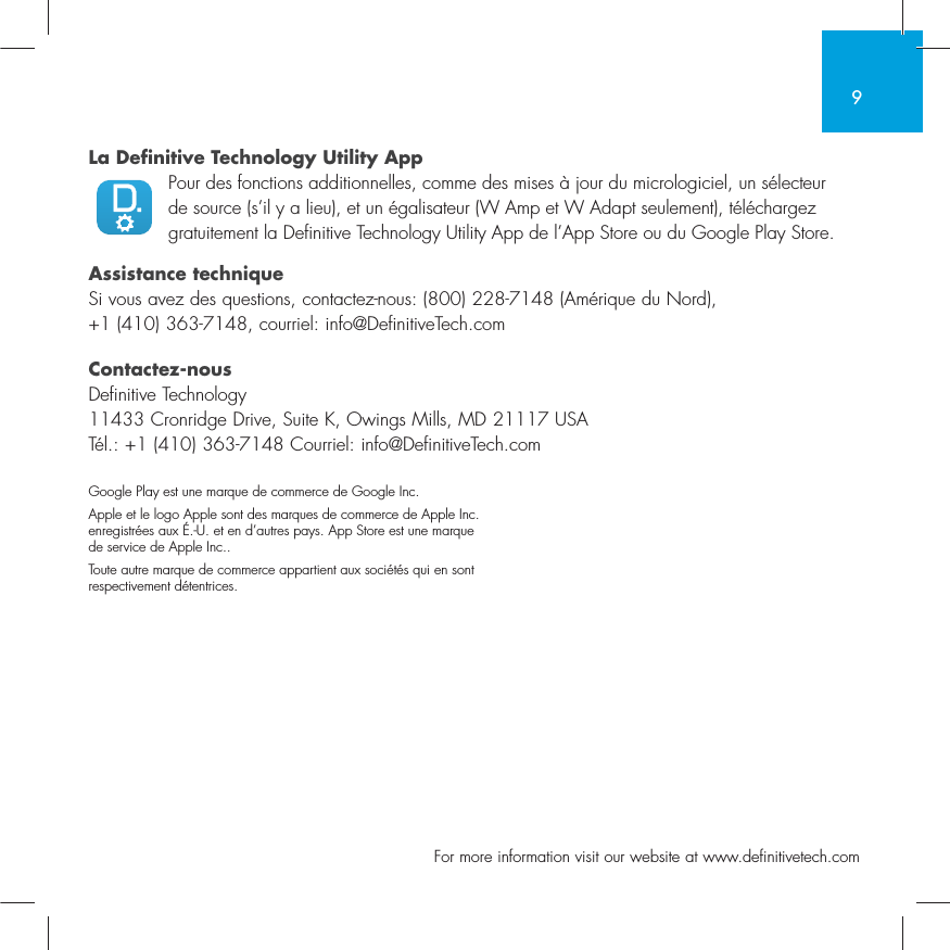 9  For more information visit our website at www.definitivetech.comLa Definitive Technology Utility App Pour des fonctions additionnelles, comme des mises &agrave; jour du micrologiciel, un s&eacute;lecteur de source (s&rsquo;il y a lieu), et un &eacute;galisateur (W Amp et W Adapt seulement), t&eacute;l&eacute;chargez gratuitement la Definitive Technology Utility App de l&rsquo;App Store ou du Google Play Store.Assistance techniqueSi vous avez des questions, contactez-nous: (800) 228-7148 (Am&eacute;rique du Nord), +1 (410) 363-7148, courriel: info@DefinitiveTech.comContactez-nousDefinitive Technology11433 Cronridge Drive, Suite K, Owings Mills, MD 21117 USAT&eacute;l.: +1 (410) 363-7148 Courriel: info@DefinitiveTech.comGoogle Play est une marque de commerce de Google Inc.Apple et le logo Apple sont des marques de commerce de Apple Inc. enregistr&eacute;es aux &Eacute;.-U. et en d&rsquo;autres pays. App Store est une marque de service de Apple Inc..Toute autre marque de commerce appartient aux soci&eacute;t&eacute;s qui en sont respectivement d&eacute;tentrices.
