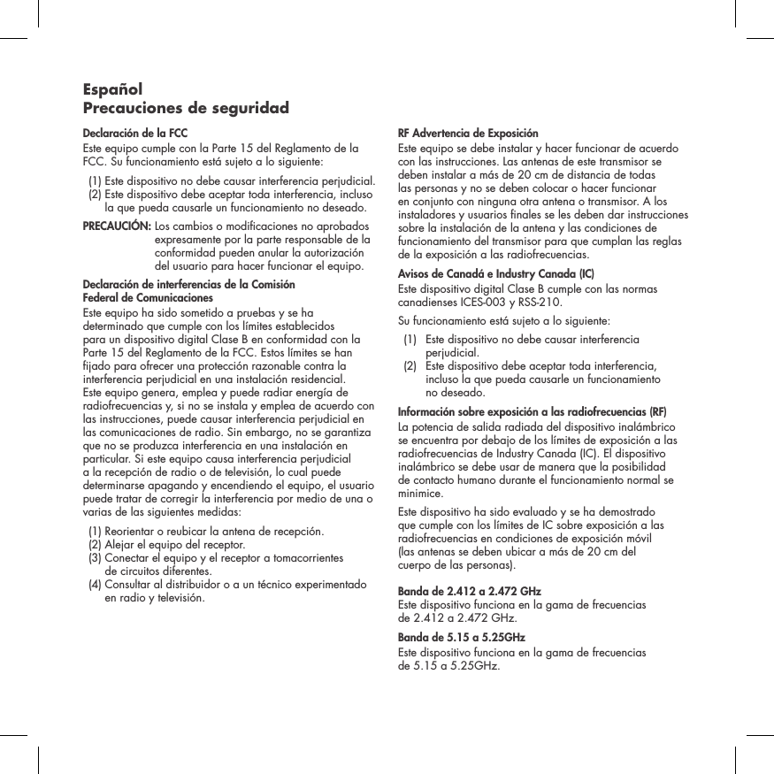 Espa&ntilde;ol Precauciones de seguridadDeclaraci&oacute;n de la FCC Este equipo cumple con la Parte 15 del Reglamento de la FCC. Su funcionamiento est&aacute; sujeto a lo siguiente:   (1)  Este dispositivo no debe causar interferencia perjudicial.   (2)  Este dispositivo debe aceptar toda interferencia, incluso la que pueda causarle un funcionamiento no deseado. PRECAUCI&Oacute;N:   Los cambios o modicaciones no aprobados expresamente por la parte responsable de la conformidad pueden anular la autorizaci&oacute;n del usuario para hacer funcionar el equipo.Declaraci&oacute;n de interferencias de la Comisi&oacute;n  Federal de ComunicacionesEste equipo ha sido sometido a pruebas y se ha determinado que cumple con los l&iacute;mites establecidos para un dispositivo digital Clase B en conformidad con la Parte 15 del Reglamento de la FCC. Estos l&iacute;mites se han jado para ofrecer una protecci&oacute;n razonable contra la interferencia perjudicial en una instalaci&oacute;n residencial. Este equipo genera, emplea y puede radiar energ&iacute;a de radiofrecuencias y, si no se instala y emplea de acuerdo con las instrucciones, puede causar interferencia perjudicial en las comunicaciones de radio. Sin embargo, no se garantiza que no se produzca interferencia en una instalaci&oacute;n en particular. Si este equipo causa interferencia perjudicial a la recepci&oacute;n de radio o de televisi&oacute;n, lo cual puede determinarse apagando y encendiendo el equipo, el usuario puede tratar de corregir la interferencia por medio de una o varias de las siguientes medidas:  (1) Reorientar o reubicar la antena de recepci&oacute;n.   (2)  Alejar el equipo del receptor.   (3)  Conectar el equipo y el receptor a tomacorrientes  de circuitos diferentes.   (4)  Consultar al distribuidor o a un t&eacute;cnico experimentado en radio y televisi&oacute;n.  RF Advertencia de Exposici&oacute;nEste equipo se debe instalar y hacer funcionar de acuerdo con las instrucciones. Las antenas de este transmisor se deben instalar a m&aacute;s de 20 cm de distancia de todas las personas y no se deben colocar o hacer funcionar en conjunto con ninguna otra antena o transmisor. A los instaladores y usuarios nales se les deben dar instrucciones sobre la instalaci&oacute;n de la antena y las condiciones de funcionamiento del transmisor para que cumplan las reglas de la exposici&oacute;n a las radiofrecuencias.Avisos de Canad&aacute; e Industry Canada (IC)Este dispositivo digital Clase B cumple con las normas canadienses ICES-003 y RSS-210. Su funcionamiento est&aacute; sujeto a lo siguiente:  (1)   Este dispositivo no debe causar interferencia perjudicial.   (2)   Este dispositivo debe aceptar toda interferencia, incluso la que pueda causarle un funcionamiento  no deseado.Informaci&oacute;n sobre exposici&oacute;n a las radiofrecuencias (RF) La potencia de salida radiada del dispositivo inal&aacute;mbrico se encuentra por debajo de los l&iacute;mites de exposici&oacute;n a las radiofrecuencias de Industry Canada (IC). El dispositivo inal&aacute;mbrico se debe usar de manera que la posibilidad de contacto humano durante el funcionamiento normal se minimice.Este dispositivo ha sido evaluado y se ha demostrado que cumple con los l&iacute;mites de IC sobre exposici&oacute;n a las radiofrecuencias en condiciones de exposici&oacute;n m&oacute;vil  (las antenas se deben ubicar a m&aacute;s de 20 cm del  cuerpo de las personas). Banda de 2.412 a 2.472 GHz  Este dispositivo funciona en la gama de frecuencias  de 2.412 a 2.472 GHz.Banda de 5.15 a 5.25GHzEste dispositivo funciona en la gama de frecuencias  de 5.15 a 5.25GHz.