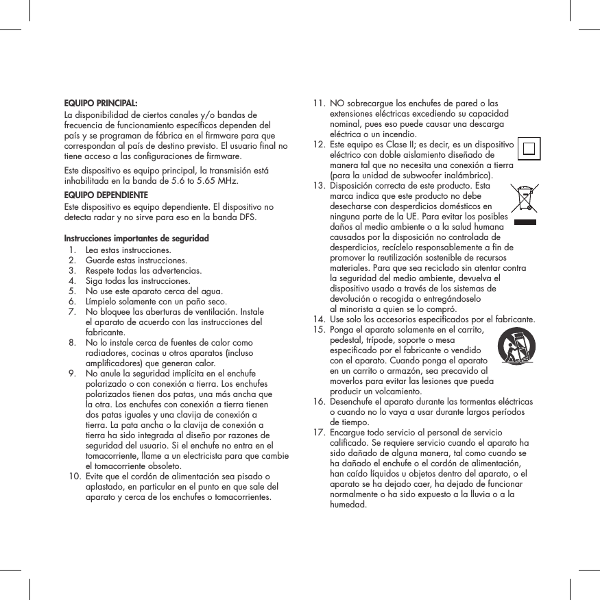 EQUIPO PRINCIPAL:La disponibilidad de ciertos canales y/o bandas de frecuencia de funcionamiento espec&iacute;cos dependen del pa&iacute;s y se programan de f&aacute;brica en el rmware para que correspondan al pa&iacute;s de destino previsto. El usuario nal no tiene acceso a las conguraciones de rmware.Este dispositivo es equipo principal, la transmisi&oacute;n est&aacute; inhabilitada en la banda de 5.6 to 5.65 MHz.EQUIPO DEPENDIENTEEste dispositivo es equipo dependiente. El dispositivo no detecta radar y no sirve para eso en la banda DFS.Instrucciones importantes de seguridad  1.  Lea estas instrucciones.  2.  Guarde estas instrucciones.  3.  Respete todas las advertencias.  4.  Siga todas las instrucciones.  5.  No use este aparato cerca del agua.  6.  L&iacute;mpielo solamente con un pa&ntilde;o seco.  7.   No bloquee las aberturas de ventilaci&oacute;n. Instale el aparato de acuerdo con las instrucciones del fabricante.  8.   No lo instale cerca de fuentes de calor como radiadores, cocinas u otros aparatos (incluso amplicadores) que generan calor.  9.   No anule la seguridad impl&iacute;cita en el enchufe polarizado o con conexi&oacute;n a tierra. Los enchufes polarizados tienen dos patas, una m&aacute;s ancha que la otra. Los enchufes con conexi&oacute;n a tierra tienen dos patas iguales y una clavija de conexi&oacute;n a tierra. La pata ancha o la clavija de conexi&oacute;n a tierra ha sido integrada al dise&ntilde;o por razones de seguridad del usuario. Si el enchufe no entra en el tomacorriente, llame a un electricista para que cambie el tomacorriente obsoleto.  10.  Evite que el cord&oacute;n de alimentaci&oacute;n sea pisado o aplastado, en particular en el punto en que sale del aparato y cerca de los enchufes o tomacorrientes.  11.  NO sobrecargue los enchufes de pared o las extensiones el&eacute;ctricas excediendo su capacidad nominal, pues eso puede causar una descarga el&eacute;ctrica o un incendio.  12.  Este equipo es Clase II; es decir, es un dispositivo el&eacute;ctrico con doble aislamiento dise&ntilde;ado de manera tal que no necesita una conexi&oacute;n a tierra (para la unidad de subwoofer inal&aacute;mbrico).  13.  Disposici&oacute;n correcta de este producto. Esta  marca indica que este producto no debe desecharse con desperdicios dom&eacute;sticos en ninguna parte de la UE. Para evitar los posibles da&ntilde;os al medio ambiente o a la salud humana causados por la disposici&oacute;n no controlada de desperdicios, rec&iacute;clelo responsablemente a n de promover la reutilizaci&oacute;n sostenible de recursos materiales. Para que sea reciclado sin atentar contra la seguridad del medio ambiente, devuelva el dispositivo usado a trav&eacute;s de los sistemas de devoluci&oacute;n o recogida o entreg&aacute;ndoselo  al minorista a quien se lo compr&oacute;.  14. Use solo los accesorios especicados por el fabricante. 15.  Ponga el aparato solamente en el carrito,  pedestal, tr&iacute;pode, soporte o mesa especicado por el fabricante o vendido  con el aparato. Cuando ponga el aparato en un carrito o armaz&oacute;n, sea precavido al moverlos para evitar las lesiones que pueda  producir un volcamiento.  16.  Desenchufe el aparato durante las tormentas el&eacute;ctricas o cuando no lo vaya a usar durante largos per&iacute;odos de tiempo.  17.  Encargue todo servicio al personal de servicio calicado. Se requiere servicio cuando el aparato ha sido da&ntilde;ado de alguna manera, tal como cuando se ha da&ntilde;ado el enchufe o el cord&oacute;n de alimentaci&oacute;n, han ca&iacute;do l&iacute;quidos u objetos dentro del aparato, o el aparato se ha dejado caer, ha dejado de funcionar normalmente o ha sido expuesto a la lluvia o a la humedad.