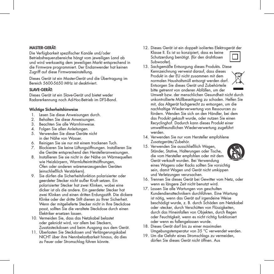 MASTER-GER&Auml;T:Die Verf&uuml;gbarkeit spezischer Kan&auml;le und/oder Betriebsfrequenzbereiche h&auml;ngt vom jeweiligen Land ab und wird werksseitig dem jeweiligen Markt entsprechend in die Firmware programmiert. Der Endanwender hat keinen Zugriff auf diese Firmwareeinstellung.Dieses Ger&auml;t ist ein Master-Ger&auml;t und die &Uuml;bertragung im Bereich 5600-5650 MHz ist deaktiviert.SLAVE-GER&Auml;T:Dieses Ger&auml;t ist ein Slave-Ger&auml;t und bietet weder Radarerkennung noch Ad-Hoc-Betrieb im DFS-Band.Wichtige Sicherheitshinweise  1.  Lesen Sie diese Anweisungen durch.   2.  Behalten Sie diese Anweisungen.   3.  Beachten Sie alle Warnhinweise.   4.  Folgen Sie allen Anleitungen.   5.   Verwenden Sie diese Ger&auml;te nicht  in der N&auml;he von Wasser.   6.  Reinigen Sie sie nur mit einem trockenen Tuch.   7.   Blockieren Sie keine L&uuml;ftungs&ouml;ffnungen. Installieren Sie die Ger&auml;te entsprechend den Herstelleranweisungen.   8.   Installieren Sie sie nicht in der N&auml;he on W&auml;rmequellen wie Heizk&ouml;rpern, Warmlufteintritts&ouml;ffnungen, &Ouml;fen oder anderen w&auml;remerzeugenden Ger&auml;ten (einschlie&szlig;lich Verst&auml;rkern).   9.   Sie d&uuml;rfen die Sicherheitsfunktion polarisierter oder geerdeter Stecker nicht au&szlig;er Kraft setzen. Ein polarisierter Stecker hat zwei Klinken, wobei eine dicker ist als die andere. Ein geerdeter Stecker hat zwei Klinken und einen dritten Erdungsstift. Die dickere Klinke oder der dritte Stift dienen zu Ihrer Sicherheit. Wenn der mitgelieferte Stecker nicht in Ihre Steckdose passt, sollten Sie die veraltete Steckdose durch einen Elektriker ersetzen lassen.   10.  Vermeiden Sie, dass das Netzkabel belastet oder geknickt wird, vor allem bei Steckern, Zusatzsteckdosen und beim Ausgang aus dem Ger&auml;t.  11.  &Uuml;berlasten Sie Steckdosen und Verl&auml;ngerungskabel NICHT &uuml;ber ihre Nennbelastbarkeit hinaus, da dies  zu Feuer oder Stromschlag f&uuml;hren k&ouml;nnte.  12.  Dieses Ger&auml;t ist ein doppelt isoliertes Elektroger&auml;t der Klasse II. Es ist so konzipiert, dass es keine Schutzerdung ben&ouml;tigt. (f&uuml;r den drahtlosen Subwoofer).  13.  Sachgem&auml;&szlig;e Entsorgung dieses Produkts. Diese Kennzeichnung verweist darauf, dass dieses Produkt in der EU nicht zusammen mit dem normalen Haushaltsm&uuml;ll entsorgt werden darf. Entsorgen Sie dieses Ger&auml;t und Zubeh&ouml;rteile bitte getrennt von anderen Abf&auml;llen, um der Umwelt bzw. der menschlichen Gesundheit nicht durch unkontrollierte M&uuml;llbeseitigung zu schaden. Helfen Sie mit, das Altger&auml;t fachgerecht zu entsorgen, um die nachhaltige Wiederverwertung von Ressourcen zu f&ouml;rdern. Wenden Sie sich an den H&auml;ndler, bei dem das Produkt gekauft wurde, oder nutzen Sie einen Recyclinghof. Dadurch kann dieses Produkt einer umweltfreundlichen Wiederverwertung zugef&uuml;hrt werden.  14.  Verwenden Sie nur vom Hersteller empfohlene Zusatzger&auml;te/Zubeh&ouml;r.  15.  Verwenden Sie ausschlie&szlig;lich Wagen,  St&auml;nder, Stative, Halterungen oder Tische, die vom Hersteller empfohlen oder mit dem Ger&auml;t verkauft wurden. Bei Verwendung eines Wagens oder Racks sollten Sie vorsichtig  sein, damit Wagen und Ger&auml;t nicht umkippen  und Verletzungen verursachen.   16.  Trennen Sie dieses Ger&auml;t bei Gewitter vom Netz, oder wenn es l&auml;ngere Zeit nicht benutzt wird.   17.  Lassen Sie alle Wartungen von geschulten Kundendiensttechnikern durchf&uuml;hren. Eine Wartung ist n&ouml;tig, wenn das Ger&auml;t auf irgendeine Weise besch&auml;digt wurde, z. B. durch Sch&auml;den am Netzkabel oder -stecker, durch Versch&uuml;tten von Fl&uuml;ssigkeiten, durch das Hineinfallen von Objekten, durch Regen oder Feuchtigkeit, wenn es nicht richtig funktioniert oder wenn es fallengelassen wurde.   18.  Dieses Ger&auml;t darf bis zu einer maximalen Umgebungstemperatur von 35 &deg;C verwendet werden.  19.  Um die Gefahr eines Stromschlags zu vermeiden, d&uuml;rfen Sie dieses Ger&auml;t nicht &ouml;ffnen. Aus 