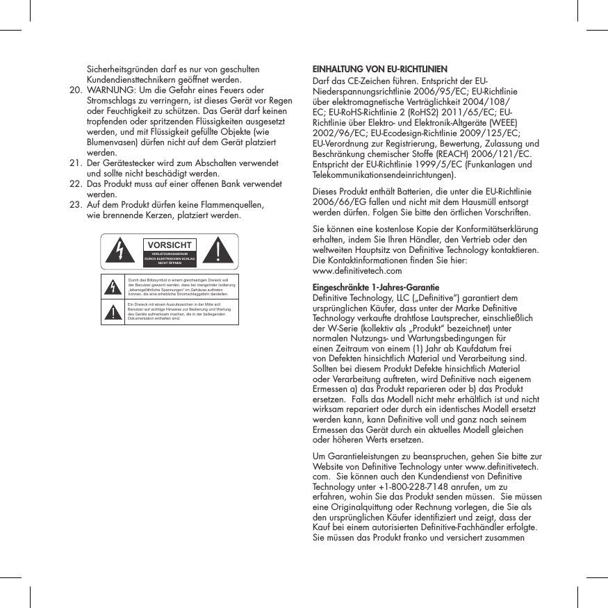 Sicherheitsgr&uuml;nden darf es nur von geschulten Kundendiensttechnikern ge&ouml;ffnet werden.  20.  WARNUNG: Um die Gefahr eines Feuers oder Stromschlags zu verringern, ist dieses Ger&auml;t vor Regen oder Feuchtigkeit zu sch&uuml;tzen. Das Ger&auml;t darf keinen tropfenden oder spritzenden Fl&uuml;ssigkeiten ausgesetzt werden, und mit Fl&uuml;ssigkeit gef&uuml;llte Objekte (wie Blumenvasen) d&uuml;rfen nicht auf dem Ger&auml;t platziert werden.  21.  Der Ger&auml;testecker wird zum Abschalten verwendet  und sollte nicht besch&auml;digt werden.   22.  Das Produkt muss auf einer offenen Bank verwendet werden.  23.  Auf dem Produkt d&uuml;rfen keine Flammenquellen,  wie brennende Kerzen, platziert werden.  EINHALTUNG VON EU-RICHTLINIEN Darf das CE-Zeichen f&uuml;hren. Entspricht der EU-Niederspannungsrichtlinie 2006/95/EC; EU-Richtlinie &uuml;ber elektromagnetische Vertr&auml;glichkeit 2004/108/EC; EU-RoHS-Richtlinie 2 (RoHS2) 2011/65/EC; EU-Richtlinie &uuml;ber Elektro- und Elektronik-Altger&auml;te (WEEE) 2002/96/EC; EU-Ecodesign-Richtlinie 2009/125/EC; EU-Verordnung zur Registrierung, Bewertung, Zulassung und Beschr&auml;nkung chemischer Stoffe (REACH) 2006/121/EC. Entspricht der EU-Richtlinie 1999/5/EC (Funkanlagen und Telekommunikationsendeinrichtungen).Dieses Produkt enth&auml;lt Batterien, die unter die EU-Richtlinie 2006/66/EG fallen und nicht mit dem Hausm&uuml;ll entsorgt werden d&uuml;rfen. Folgen Sie bitte den &ouml;rtlichen Vorschriften.Sie k&ouml;nnen eine kostenlose Kopie der Konformit&auml;tserkl&auml;rung erhalten, indem Sie Ihren H&auml;ndler, den Vertrieb oder den weltweiten Hauptsitz von Denitive Technology kontaktieren. Die Kontaktinformationen nden Sie hier:  www.denitivetech.comEingeschr&auml;nkte 1-Jahres-Garantie Denitive Technology, LLC (&bdquo;Denitive&ldquo;) garantiert dem urspr&uuml;nglichen K&auml;ufer, dass unter der Marke Denitive Technology verkaufte drahtlose Lautsprecher, einschlie&szlig;lich der W-Serie (kollektiv als &bdquo;Produkt&ldquo; bezeichnet) unter normalen Nutzungs- und Wartungsbedingungen f&uuml;r einen Zeitraum von einem (1) Jahr ab Kaufdatum frei von Defekten hinsichtlich Material und Verarbeitung sind.  Sollten bei diesem Produkt Defekte hinsichtlich Material oder Verarbeitung auftreten, wird Denitive nach eigenem Ermessen a) das Produkt reparieren oder b) das Produkt ersetzen.  Falls das Modell nicht mehr erh&auml;ltlich ist und nicht wirksam repariert oder durch ein identisches Modell ersetzt werden kann, kann Denitive voll und ganz nach seinem Ermessen das Ger&auml;t durch ein aktuelles Modell gleichen oder h&ouml;heren Werts ersetzen.  Um Garantieleistungen zu beanspruchen, gehen Sie bitte zur Website von Denitive Technology unter www.denitivetech.com.  Sie k&ouml;nnen auch den Kundendienst von Denitive Technology unter +1-800-228-7148 anrufen, um zu erfahren, wohin Sie das Produkt senden m&uuml;ssen.  Sie m&uuml;ssen eine Originalquittung oder Rechnung vorlegen, die Sie als den urspr&uuml;nglichen K&auml;ufer identiziert und zeigt, dass der Kauf bei einem autorisierten Denitive-Fachh&auml;ndler erfolgte.  Sie m&uuml;ssen das Produkt franko und versichert zusammen ATTENTIONFRENCHENGLISHRISQUE D'&Eacute;LECTROCUTIONNE PAS OUVRIRLe symbole de l&rsquo;&eacute;clair dans un triangle &eacute;quilat&eacute;ral indique la pr&eacute;sence d&rsquo;une tension &eacute;lectrique non isol&eacute;e suffisamment &eacute;lev&eacute;e pour constituer un risque d&rsquo;&eacute;lectrocution.Le point d&rsquo;exclamation dans un triangle &eacute;quilat&eacute;ral indique la pr&eacute;sence d&rsquo;importantes consignes d&rsquo;utilisation et d&rsquo;entretiendans la documentation jointe au dispositif.PRECAUCI&Oacute;NSPANISHRIESGO DE DESCARGA EL&Eacute;CTRICA.NO ABRIR.El s&iacute;mbolo compuesto por un rayo con punta de flecha dentro de un tri&aacute;ngulo equil&aacute;tero tiene por objeto advertirle al usuario que dentro del aparato hay voltajes peligrosos no aislados cuya magnitud puede ser suficiente para constituir un riesgo de descarga el&eacute;ctrica para las personas.El signo de admiraci&oacute;n dentro de un tri&aacute;ngulo equil&aacute;tero tiene por objeto advertirle al usuario que hay informaci&oacute;n importante sobre operaci&oacute;n y mantenimiento (servicio) en los folletos que vienen con el aparato.VORSICHTGERMANVERLETZUNGSGEFAHRDURCH ELEKTRISCHEN SCHLAGNICHT &Ouml;FFNENDurch das Blitzsymbol in einem gleichseitigen Dreieck soll der Benutzer gewarnt werden, dass bei mangelnder Isolierung &bdquo;lebensgef&auml;hrliche Spannungen&ldquo; im Geh&auml;use auftreten k&ouml;nnen, die eine erhebliche Stromschlaggefahr darstellen.Ein Dreieck mit einem Ausrufezeichen in der Mitte soll Benutzer auf wichtige Hinweise zur Bedienung und Wartung des Ger&auml;ts aufmerksam machen, die in der beiliegenden Dokumentation enthalten sind.ATTENZIONEITALIANRISCHIO DI ELETTROCUZIONENON APRIREIl simbolo del fulmine all&rsquo;interno di un triangolo equilatero avvisa della presenza di alte tensioni non isolate all&rsquo;interno dell&rsquo;apparecchio, di livello tale da comportare il rischio di elettrocuzione.Il punto esclamativo all&rsquo;interno di un triangolo equilatero segnala che il manuale allegato all&rsquo;apparecchio contiene informazioni importanti sull&rsquo;uso, la manutenzione e le riparazioni.