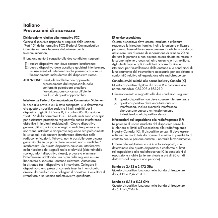 Italiano Precauzioni di sicurezzaDichiarazione relativa alla normativa FCC Questo dispositivo risponde ai requisiti della sezione &ldquo;Part 15&rdquo; della normativa FCC (Federal Communication Commission, ente federale statunitense per le telecomunicazioni). Il funzionamento &egrave; soggetto alle due condizioni seguenti:   (1) questo dispositivo non deve causare interferenza.   (2)  questo dispositivo deve accettare qualsiasi interferenza, incluse eventuali interferenze che possano causare un funzionamento indesiderato del dispositivo stesso. ATTENZIONE:  Eventuali modiche non approvate espressamente dal responsabile della conformit&agrave; potrebbero annullare l&rsquo;autorizzazione concessa all&rsquo;utente  per l&rsquo;uso di questo apparecchio. Interferenze Federal Communications Commission StatementIn base alle prove a cui &egrave; stato sottoposto, si &egrave; determinato che questo dispositivo soddisfa i limiti stabiliti per i dispositivi digitali di Classe B, in conformit&agrave; alla sezione &ldquo;Part 15&rdquo; della normativa FCC.  Questi limiti sono concepiti per assicurare protezione ragionevole contro interferenze distruttive in impianti residenziali.  Questo dispositivo genera, utilizza e irradia energia a radiofrequenza e se non viene installato e adoperato seguendo scrupolosamente le istruzioni, pu&ograve; causare interferenza distruttiva nelle radiocomunicazioni. Tuttavia, non &egrave; possibile dare alcuna garanzia che in un particolare impianto non si vericher&agrave; interferenza. Se questo dispositivo causasse interferenza nella ricezione dei segnali radio e televisivi (determinabile scollegando il dispositivo stesso), provare a eliminare l&rsquo;interferenza adottando una o pi&ugrave; delle seguenti misure: Riorientare o spostare l&rsquo;antenna ricevente. Aumentare la distanza tra il dispositivo e il ricevitore. Collegare il dispositivo a una presa di corrente inserita in un circuito diverso da quello a cui &egrave; collegato il ricevitore. Consultare il rivenditore o un tecnico radiotelevisivo qualicato. RF avviso esposizioneQuesto dispositivo deve essere installato e utilizzato seguendo le istruzioni fornite; inoltre le antenne utilizzate per questo trasmettitore devono essere installate in modo da assicurare una distanza di separazione di almeno 20 cm da tutte le persone e non devono essere situate n&eacute; messe in funzione insieme a qualsiasi altra antenna o trasmettitore. Agli utenti nali e agli installatori occorre fornire le istruzioni per l&rsquo;installazione delle antenne e le condizioni di funzionamento del trasmettitore necessarie per soddisfare la conformit&agrave; relativa all&rsquo;esposizione alle radiofrequenze.Canada, avvisi relativi alle norme Industry Canada (IC)Questo dispositivo digitale di Classe B &egrave; conforme alle norme canadesi ICES-003 e RSS-210. Il funzionamento &egrave; soggetto alle due condizioni seguenti:  (1)  questo dispositivo non deve causare interferenza, e   (2)   questo dispositivo deve accettare qualsiasi interferenza, incluse eventuali interferenze  che possano causare un funzionamento  indesiderato del dispositivo stessoInformazioni sull&rsquo;esposizione alle radiofrequenze (RF)La potenza di uscita irradiata dal dispositivo senza li &egrave; inferiore ai limiti sull&rsquo;esposizione alle radiofrequenze Industry Canada (IC). Il dispositivo senza li deve essere utilizzato in modo tale da ridurre al minimo la possibilit&agrave; di contatto con le persone durante il normale funzionamento.In base alle valutazioni a cui &egrave; stato sottoposto, si &egrave; determinato che questo dispositivo &egrave; conforme ai limiti sull&rsquo;esposizione alle radiofrequenze IC in condizioni di esposizione mobile (antenne situate a pi&ugrave; di 20 cm di distanza dal corpo di una persona).Banda da 2,412 a 2,472 GHz Questo dispositivo funziona nella banda di frequenze  da 2,412 a 2,472 GHz.Banda da 5,15 a 5,25 GHz Questo dispositivo funziona nella banda di frequenze  da 5,15~5,25GHz