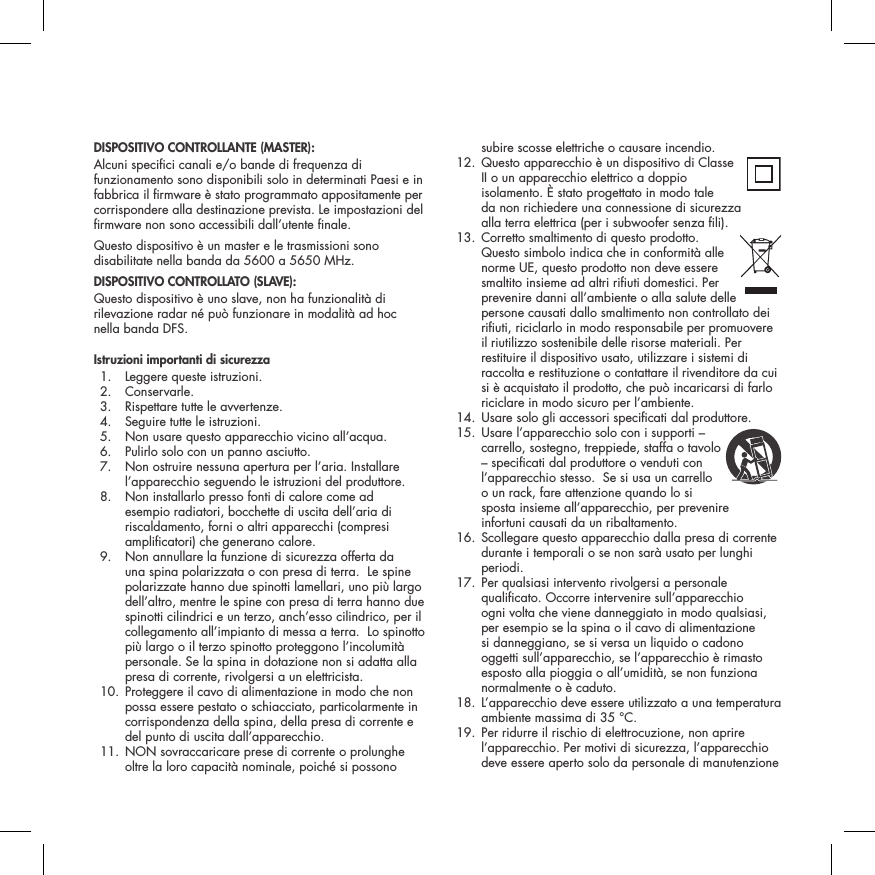 DISPOSITIVO CONTROLLANTE (MASTER):Alcuni specici canali e/o bande di frequenza di funzionamento sono disponibili solo in determinati Paesi e in fabbrica il rmware &egrave; stato programmato appositamente per corrispondere alla destinazione prevista. Le impostazioni del rmware non sono accessibili dall&rsquo;utente nale.Questo dispositivo &egrave; un master e le trasmissioni sono disabilitate nella banda da 5600 a 5650 MHz.DISPOSITIVO CONTROLLATO (SLAVE):Questo dispositivo &egrave; uno slave, non ha funzionalit&agrave; di rilevazione radar n&eacute; pu&ograve; funzionare in modalit&agrave; ad hoc nella banda DFS.Istruzioni importanti di sicurezza  1.  Leggere queste istruzioni.  2.  Conservarle.   3.  Rispettare tutte le avvertenze.   4.  Seguire tutte le istruzioni.   5.  Non usare questo apparecchio vicino all&rsquo;acqua.   6.  Pulirlo solo con un panno asciutto.   7.   Non ostruire nessuna apertura per l&rsquo;aria. Installare l&rsquo;apparecchio seguendo le istruzioni del produttore.   8.   Non installarlo presso fonti di calore come ad esempio radiatori, bocchette di uscita dell&rsquo;aria di riscaldamento, forni o altri apparecchi (compresi amplicatori) che generano calore.   9.   Non annullare la funzione di sicurezza offerta da una spina polarizzata o con presa di terra.  Le spine polarizzate hanno due spinotti lamellari, uno pi&ugrave; largo dell&rsquo;altro, mentre le spine con presa di terra hanno due spinotti cilindrici e un terzo, anch&rsquo;esso cilindrico, per il collegamento all&rsquo;impianto di messa a terra.  Lo spinotto pi&ugrave; largo o il terzo spinotto proteggono l&rsquo;incolumit&agrave; personale. Se la spina in dotazione non si adatta alla presa di corrente, rivolgersi a un elettricista.   10.  Proteggere il cavo di alimentazione in modo che non possa essere pestato o schiacciato, particolarmente in corrispondenza della spina, della presa di corrente e del punto di uscita dall&rsquo;apparecchio.  11.  NON sovraccaricare prese di corrente o prolunghe oltre la loro capacit&agrave; nominale, poich&eacute; si possono subire scosse elettriche o causare incendio.   12.  Questo apparecchio &egrave; un dispositivo di Classe  II o un apparecchio elettrico a doppio isolamento. &Egrave; stato progettato in modo tale  da non richiedere una connessione di sicurezza  alla terra elettrica (per i subwoofer senza li).  13.  Corretto smaltimento di questo prodotto.  Questo simbolo indica che in conformit&agrave; alle norme UE, questo prodotto non deve essere smaltito insieme ad altri riuti domestici. Per prevenire danni all&rsquo;ambiente o alla salute delle persone causati dallo smaltimento non controllato dei riuti, riciclarlo in modo responsabile per promuovere il riutilizzo sostenibile delle risorse materiali. Per restituire il dispositivo usato, utilizzare i sistemi di raccolta e restituzione o contattare il rivenditore da cui si &egrave; acquistato il prodotto, che pu&ograve; incaricarsi di farlo riciclare in modo sicuro per l&rsquo;ambiente.  14. Usare solo gli accessori specicati dal produttore.  15.  Usare l&rsquo;apparecchio solo con i supporti &ndash;  carrello, sostegno, treppiede, staffa o tavolo &ndash; specicati dal produttore o venduti con l&rsquo;apparecchio stesso.  Se si usa un carrello  o un rack, fare attenzione quando lo si sposta insieme all&rsquo;apparecchio, per prevenire  infortuni causati da un ribaltamento.   16.  Scollegare questo apparecchio dalla presa di corrente durante i temporali o se non sar&agrave; usato per lunghi periodi.   17.  Per qualsiasi intervento rivolgersi a personale qualicato. Occorre intervenire sull&rsquo;apparecchio ogni volta che viene danneggiato in modo qualsiasi, per esempio se la spina o il cavo di alimentazione si danneggiano, se si versa un liquido o cadono oggetti sull&rsquo;apparecchio, se l&rsquo;apparecchio &egrave; rimasto esposto alla pioggia o all&rsquo;umidit&agrave;, se non funziona normalmente o &egrave; caduto.   18.  L&rsquo;apparecchio deve essere utilizzato a una temperatura ambiente massima di 35 &deg;C.  19.  Per ridurre il rischio di elettrocuzione, non aprire l&rsquo;apparecchio. Per motivi di sicurezza, l&rsquo;apparecchio deve essere aperto solo da personale di manutenzione 