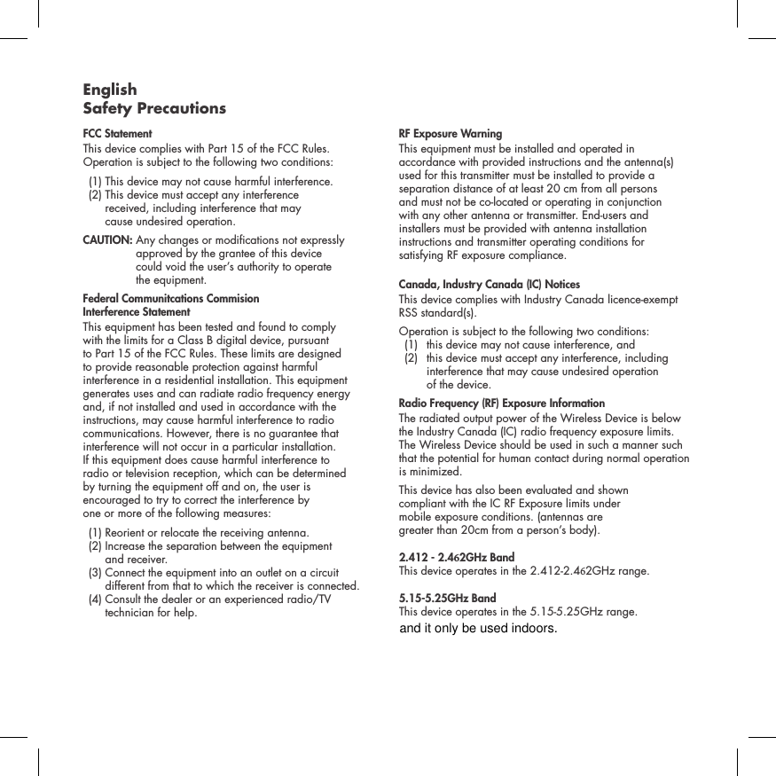 English Safety PrecautionsFCC Statement This device complies with Part 15 of the FCC Rules. Operation is subject to the following two conditions:   (1) This device  may not cause harmful interference.    (2)  This device must accept any interference  received, including interference that may  cause undesired operation. CAUTION:   Any changes or modications not expressly approved by the grantee of this device  could void the user&rsquo;s authority to operate  the equipment.Federal Communitcations Commision  Interference Statement This equipment has been tested and found to comply  with the limits for a Class B digital device, pursuant  to Part 15 of the FCC Rules. These limits are designed  to provide reasonable protection against harmful  interference in a residential installation. This equipment generates uses and can radiate radio frequency energy  and, if not installed and used in accordance with the instructions, may cause harmful interference to radio communications. However, there is no guarantee that interference will not occur in a particular installation.  If this equipment does cause harmful interference to  radio or television reception, which can be determined  by turning the equipment off and on, the user is  encouraged to try to correct the interference by  one or more of the following measures:   (1) Reorient or relocate the receiving antenna.   (2)  Increase the separation between the equipment  and receiver.   (3)  Connect the equipment into an outlet on a circuit different from that to which the receiver is connected.  (4)  Consult the dealer or an experienced radio/TV technician for help. RF Exposure WarningThis equipment must be installed and operated in accordance with provided instructions and the antenna(s) used for this transmitter must be installed to provide a separation distance of at least 20 cm from all persons  and must not be co-located or operating in conjunction  with any other antenna or transmitter. End-users and  installers must be provided with antenna installation instructions and transmitter operating conditions for  satisfying RF exposure compliance.Canada, Industry Canada (IC) NoticesThis device complies with Industry Canada licence-exempt RSS standard(s). Operation is subject to the following two conditions:   (1)  this device may not cause interference, and    (2)   this device must accept any interference, including interference that may cause undesired operation  of the device.Radio Frequency (RF) Exposure InformationThe radiated output power of the Wireless Device is below the Industry Canada (IC) radio frequency exposure limits. The Wireless Device should be used in such a manner such that the potential for human contact during normal operation is minimized.This device has also been evaluated and shown  compliant with the IC RF Exposure limits under  mobile exposure conditions. (antennas are  greater than 20cm from a person&rsquo;s body).2.412 - 2.462GHz Band This device operates in the 2.412-2.462GHz range.5.15-5.25GHz Band This device operates in the 5.15-5.25GHz range.and it only be used indoors.
