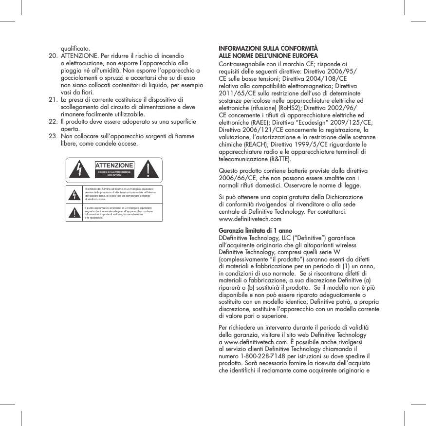 qualicato.  20.  ATTENZIONE. Per ridurre il rischio di incendio o elettrocuzione, non esporre l&rsquo;apparecchio alla pioggia n&eacute; all&rsquo;umidit&agrave;. Non esporre l&rsquo;apparecchio a gocciolamenti o spruzzi e accertarsi che su di esso non siano collocati contenitori di liquido, per esempio vasi da ori.  21.  La presa di corrente costituisce il dispositivo di scollegamento dal circuito di alimentazione e deve rimanere facilmente utilizzabile.   22.  Il prodotto deve essere adoperato su una supercie aperta.  23.  Non collocare sull&rsquo;apparecchio sorgenti di amme libere, come candele accese.  INFORMAZIONI SULLA CONFORMIT&Agrave;  ALLE NORME DELL&rsquo;UNIONE EUROPEA  Contrassegnabile con il marchio CE; risponde ai requisiti delle seguenti direttive: Direttiva 2006/95/CE sulle basse tensioni; Direttiva 2004/108/CE relativa alla compatibilit&agrave; elettromagnetica; Direttiva 2011/65/CE sulla restrizione dell&rsquo;uso di determinate sostanze pericolose nelle apparecchiature elettriche ed elettroniche (rifusione) (RoHS2); Direttiva 2002/96/CE concernente i riuti di apparecchiature elettriche ed elettroniche (RAEE); Direttiva &ldquo;Ecodesign&rdquo; 2009/125/CE; Direttiva 2006/121/CE concernente la registrazione, la valutazione, l&rsquo;autorizzazione e la restrizione delle sostanze chimiche (REACH); Direttiva 1999/5/CE riguardante le apparecchiature radio e le apparecchiature terminali di telecomunicazione (R&amp;TTE).Questo prodotto contiene batterie previste dalla direttiva 2006/66/CE, che non possono essere smaltite con i normali riuti domestici. Osservare le norme di legge.Si pu&ograve; ottenere una copia gratuita della Dichiarazione  di conformit&agrave; rivolgendosi al rivenditore o alla sede  centrale di Denitive Technology. Per contattarci:  www.denitivetech.comGaranzia limitata di 1 anno   DDenitive Technology, LLC (&ldquo;Denitive&rdquo;) garantisce all&rsquo;acquirente originario che gli altoparlanti wireless Denitive Technology, compresi quelli serie W (complessivamente &ldquo;il prodotto&rdquo;) saranno esenti da difetti di materiali e fabbricazione per un periodo di (1) un anno, in condizioni di uso normale.  Se si riscontrano difetti di materiali o fabbricazione, a sua discrezione Denitive (a) riparer&agrave; o (b) sostituir&agrave; il prodotto.  Se il modello non &egrave; pi&ugrave; disponibile e non pu&ograve; essere riparato adeguatamente o sostituito con un modello identico, Denitive potr&agrave;, a propria discrezione, sostituire l&rsquo;apparecchio con un modello corrente di valore pari o superiore. Per richiedere un intervento durante il periodo di validit&agrave; della garanzia, visitare il sito web Denitive Technology a www.denitivetech.com. &Egrave; possibile anche rivolgersi al servizio clienti Denitive Technology chiamando il numero 1-800-228-7148 per istruzioni su dove spedire il prodotto. Sar&agrave; necessario fornire la ricevuta dell&rsquo;acquisto che identichi il reclamante come acquirente originario e ATTENTIONFRENCHENGLISHRISQUE D'&Eacute;LECTROCUTIONNE PAS OUVRIRLe symbole de l&rsquo;&eacute;clair dans un triangle &eacute;quilat&eacute;ral indique la pr&eacute;sence d&rsquo;une tension &eacute;lectrique non isol&eacute;e suffisamment &eacute;lev&eacute;e pour constituer un risque d&rsquo;&eacute;lectrocution.Le point d&rsquo;exclamation dans un triangle &eacute;quilat&eacute;ral indique la pr&eacute;sence d&rsquo;importantes consignes d&rsquo;utilisation et d&rsquo;entretiendans la documentation jointe au dispositif.PRECAUCI&Oacute;NSPANISHRIESGO DE DESCARGA EL&Eacute;CTRICA.NO ABRIR.El s&iacute;mbolo compuesto por un rayo con punta de flecha dentro de un tri&aacute;ngulo equil&aacute;tero tiene por objeto advertirle al usuario que dentro del aparato hay voltajes peligrosos no aislados cuya magnitud puede ser suficiente para constituir un riesgo de descarga el&eacute;ctrica para las personas.El signo de admiraci&oacute;n dentro de un tri&aacute;ngulo equil&aacute;tero tiene por objeto advertirle al usuario que hay informaci&oacute;n importante sobre operaci&oacute;n y mantenimiento (servicio) en los folletos que vienen con el aparato.VORSICHTGERMANVERLETZUNGSGEFAHRDURCH ELEKTRISCHEN SCHLAGNICHT &Ouml;FFNENDurch das Blitzsymbol in einem gleichseitigen Dreieck soll der Benutzer gewarnt werden, dass bei mangelnder Isolierung &bdquo;lebensgef&auml;hrliche Spannungen&ldquo; im Geh&auml;use auftreten k&ouml;nnen, die eine erhebliche Stromschlaggefahr darstellen.Ein Dreieck mit einem Ausrufezeichen in der Mitte soll Benutzer auf wichtige Hinweise zur Bedienung und Wartung des Ger&auml;ts aufmerksam machen, die in der beiliegenden Dokumentation enthalten sind.ATTENZIONEITALIANRISCHIO DI ELETTROCUZIONENON APRIREIl simbolo del fulmine all&rsquo;interno di un triangolo equilatero avvisa della presenza di alte tensioni non isolate all&rsquo;interno dell&rsquo;apparecchio, di livello tale da comportare il rischio di elettrocuzione.Il punto esclamativo all&rsquo;interno di un triangolo equilatero segnala che il manuale allegato all&rsquo;apparecchio contiene informazioni importanti sull&rsquo;uso, la manutenzione e le riparazioni.