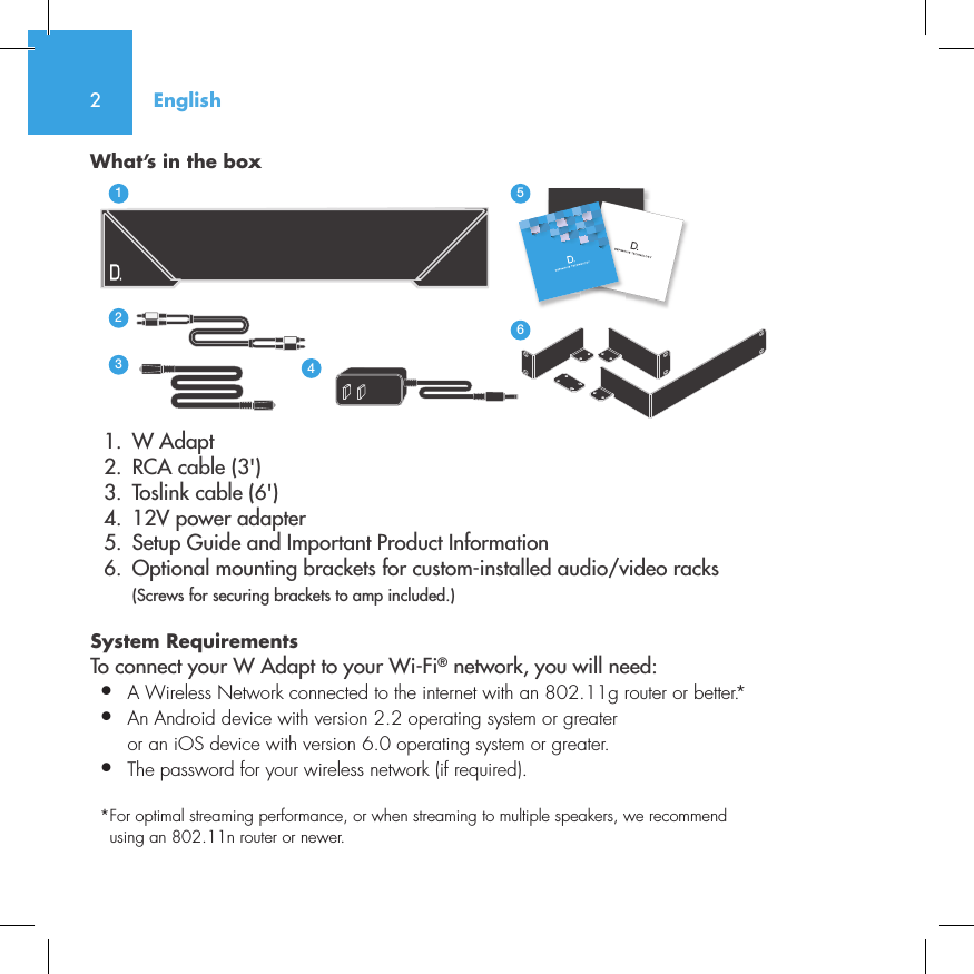 2What&rsquo;s in the box  1.  W Adapt       2.  RCA cable (3')  3.  Toslink cable (6')  4.  12V power adapter  5.  Setup Guide and Important Product Information  6.  Optional mounting brackets for custom-installed audio/video racks (Screws for securing brackets to amp included.)System Requirements To connect your W Adapt to your Wi-Fi&reg; network, you will need:&bull;  A Wireless Network connected to the internet with an 802.11g router or better.*&bull;   An Android device with version 2.2 operating system or greateror an iOS device with version 6.0 operating system or greater.&bull;  The password for your wireless network (if required).* For optimal streaming performance, or when streaming to multiple speakers, we recommend using an 802.11n router or newer.3235642114NetAmpNetAdaptEnglish