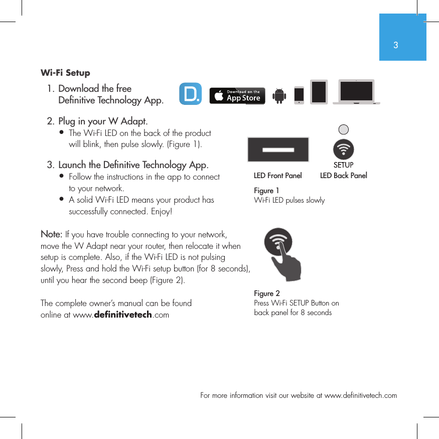 3  For more information visit our website at www.definitivetech.comWi-Fi Setup  1. Download the free     De nitive Technology App.  2. Plug in your W Adapt.&bull;  The Wi-Fi LED on the back of the product   will blink, then pulse slowly. (Figure 1).  3. Launch the De nitive Technology App.&bull;  Follow the instructions in the app to connect   to your network.&bull;   A solid Wi-Fi LED means your product has successfully connected. Enjoy!Note: If you have trouble connecting to your network, move the W Adapt near your router, then relocate it when setup is complete. Also, if the Wi-Fi LED is not pulsing slowly, Press and hold the Wi-Fi setup button (for 8 seconds), until you hear the second beep (Figure 2).The complete owner&rsquo;s manual can be found online at www.definitivetech.comFigure 1Wi-Fi LED pulses slowlyLED Front Panel LED Back Panel1 2 3 456LED Front PanelLED Back Panel1 2 3 456Figure 2Press Wi-Fi SETUP Button on back panel for 8 seconds