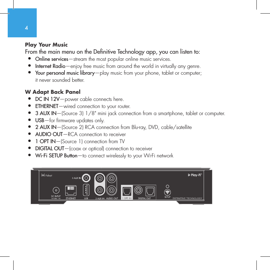 4Play Your Music From the main menu on the Denitive Technology app, you can listen to:&bull;  Online services&mdash;stream the most popular online music services.&bull;   Internet  Radio&mdash;enjoy free music from around the world in virtually any genre.&bull;  Your personal music library&mdash;play music from your phone, tablet or computer;    it never sounded better.W Adapt Back Panel &bull;  DC IN 12V&mdash;power cable connects here.&bull;  ETHERNET&mdash;wired connection to your router.&bull;  3 AUX IN&mdash;(Source 3) 1/8" mini jack connection from a smartphone, tablet or computer.&bull;  USB&mdash;for firmware updates only.&bull;  2 AUX IN&mdash;(Source 2) RCA connection from Blu-ray, DVD, cable/satellite&bull;  AUDIO OUT&mdash;RCA connection to receiver&bull;  1 OPT IN&mdash;(Source 1) connection from TV&bull;  DIGITAL OUT&mdash;(coax or optical) connection to receiver&bull;  Wi-Fi SETUP Button&mdash;to connect wirelessly to your Wi-Fi network          SUB OUT