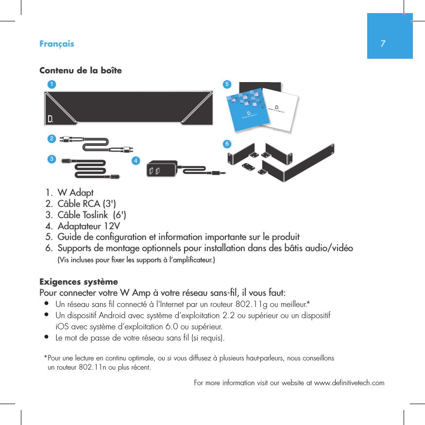 7  For more information visit our website at www.definitivetech.comContenu de la bo&icirc;te  1.  W Adapt       2.  C&acirc;ble RCA (3')  3.  C&acirc;ble Toslink  (6')  4.  Adaptateur 12V  5.  Guide de con guration et information importante sur le produit  6.  Supports de montage optionnels pour installation dans des b&acirc;tis audio/vid&eacute;o (Vis incluses pour  xer les supports &agrave; l&rsquo;ampli cateur.)Exigences syst&egrave;mePour connecter votre W Amp &agrave; votre r&eacute;seau sans- l, il vous faut:&bull;  Un r&eacute;seau sans fil connect&eacute; &agrave; l&rsquo;Internet par un routeur 802.11g ou meilleur.*&bull;   Un dispositif Android avec syst&egrave;me d&rsquo;exploitation 2.2 ou sup&eacute;rieur ou un dispositif iOS avec syst&egrave;me d&rsquo;exploitation 6.0 ou sup&eacute;rieur.&bull;  Le mot de passe de votre r&eacute;seau sans fil (si requis).* Pour une lecture en continu optimale, ou si vous diffusez &agrave; plusieurs haut-parleurs, nous conseillons un routeur 802.11n ou plus r&eacute;cent.3235642114NetAmpNetAdaptFran&ccedil;ais