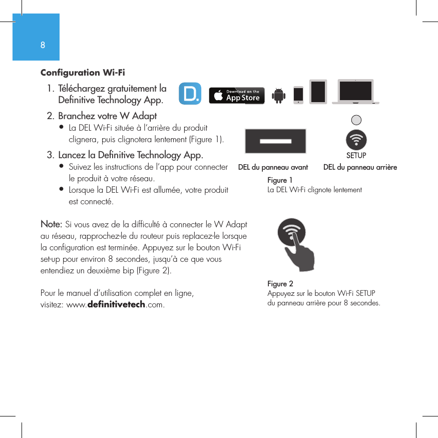 8Configuration Wi-Fi   1. T&eacute;l&eacute;chargez gratuitement la     De nitive Technology App.  2. Branchez votre W Adapt&bull;  La DEL Wi-Fi situ&eacute;e &agrave; l&rsquo;arri&egrave;re du produit   clignera, puis clignotera lentement (Figure 1).  3. Lancez la De nitive Technology App.&bull;  Suivez les instructions de l&rsquo;app pour connecter   le produit &agrave; votre r&eacute;seau.&bull;  Lorsque la DEL Wi-Fi est allum&eacute;e, votre produit   est connect&eacute;. Note: Si vous avez de la difficult&eacute; &agrave; connecter le W Adapt au r&eacute;seau, rapprochez-le du routeur puis replacez-le lorsque la configuration est termin&eacute;e. Appuyez sur le bouton Wi-Fi set-up pour environ 8 secondes, jusqu&rsquo;&agrave; ce que vous entendiez un deuxi&egrave;me bip (Figure 2).Pour le manuel d&rsquo;utilisation complet en ligne, visitez: www.definitivetech.com.Figure 1La DEL Wi-Fi clignote lentementDEL du panneau avant  DEL du panneau arri&egrave;re1 2 3 456DEL du panneau avant 1 2 3 4561 2 3 456Figure 2Appuyez sur le bouton Wi-Fi SETUP du panneau arri&egrave;re pour 8 secondes.