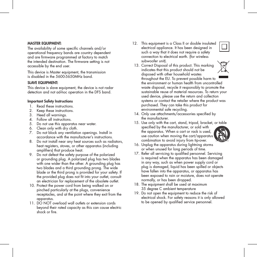 MASTER EQUIPMENT:The availability of some specic channels and/or operational frequency bands are country dependent  and are rmware programmed at factory to match  the intended destination. The rmware setting is not accessible by the end user.This device is Master equipment, the transmission  is disabled in the 5600-5650MHz band.SLAVE EQUIPMENT:This device is slave equipment, the device is not radar detection and not ad-hoc operation in the DFS band.Important Safety Instructions  1.  Read these instructions.   2.  Keep these instructions.   3.  Heed all warnings.   4.  Follow all instructions.   5.  Do not use this apparatus near water.   6.  Clean only with dry cloth.   7.   Do not block any ventilation openings. Install in accordance with the manufacturer&rsquo;s instructions.   8.   Do not install near any heat sources such as radiators, heat registers, stoves, or other apparatus (including ampliers) that produce heat.   9.   Do not defeat the safety purpose of the polarized  or grounding plug. A polarized plug has two blades with one wider than the other. A grounding plug has two blades and a third grounding prong. The wide blade or the third prong is provided for your safety. If the provided plug does not t into your outlet, consult an electrician for replacement of the obsolete outlet.   10.  Protect the power cord from being walked on or pinched particularly at the plugs, convenience receptacles, and at the point where they exit from the apparatus.  11.  DO NOT overload wall outlets or extension cords beyond their rated capacity as this can cause electric shock or re.  12.  This equipment is a Class II or double insulated electrical appliance. It has been designed in such a way that it does not require a safety connection to electrical earth. (for wireless  subwoofer unit).  13.  Correct Disposal of this product. This marking  indicates that this product should not be disposed with other household wastes throughout the EU. To prevent possible harm to the environment or human health from uncontrolled waste disposal, recycle it responsibly to promote the sustainable reuse of material resources. To return your used device, please use the return and collection systems or contact the retailer where the product was purchased. They can take this product for environmental safe recycling.  14.  Only use attachments/accessories specied by  the manufacturer.  15.  Use only with the cart, stand, tripod, bracket, or table specied by the manufacturer, or sold with the apparatus. When a cart or rack is used, use caution when moving the cart/apparatus combination to avoid injury from tip-over.   16.  Unplug the apparatus during lightning storms  or when unused for long periods of time.   17.  Refer all servicing to qualied personnel. Servicing is required when the apparatus has been damaged in any way, such as when power supply cord or plug is damaged, liquid has been spilled or objects have fallen into the apparatus, or apparatus has been exposed to rain or moisture, does not operate normally, or has been dropped.   18.  The equipment shall be used at maximum  35 degree C ambient temperature  19.  Do not open the equipment to reduce the risk of electrical shock. For safety reasons it is only allowed  to be opened by qualied service personnel.