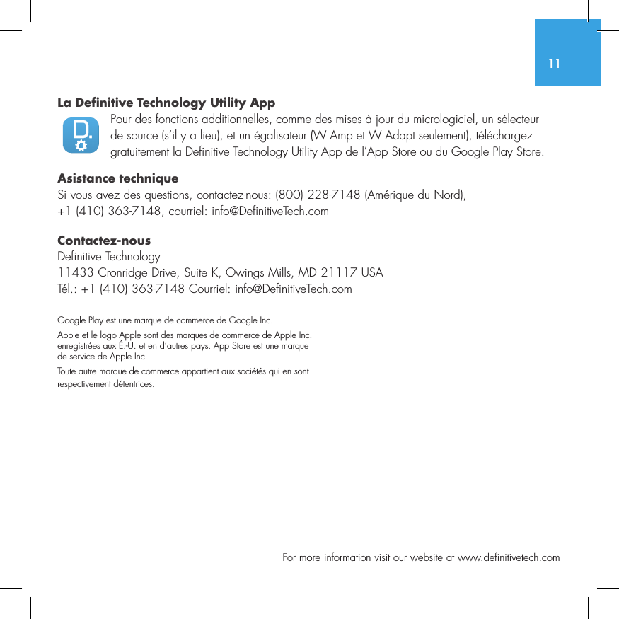 11  For more information visit our website at www.definitivetech.comLa Definitive Technology Utility App Pour des fonctions additionnelles, comme des mises &agrave; jour du micrologiciel, un s&eacute;lecteur de source (s&rsquo;il y a lieu), et un &eacute;galisateur (W Amp et W Adapt seulement), t&eacute;l&eacute;chargez gratuitement la Definitive Technology Utility App de l&rsquo;App Store ou du Google Play Store.Asistance techniqueSi vous avez des questions, contactez-nous: (800) 228-7148 (Am&eacute;rique du Nord), +1 (410) 363-7148, courriel: info@DefinitiveTech.comContactez-nousDefinitive Technology11433 Cronridge Drive, Suite K, Owings Mills, MD 21117 USAT&eacute;l.: +1 (410) 363-7148 Courriel: info@DefinitiveTech.comGoogle Play est une marque de commerce de Google Inc.Apple et le logo Apple sont des marques de commerce de Apple Inc. enregistr&eacute;es aux &Eacute;.-U. et en d&rsquo;autres pays. App Store est une marque de service de Apple Inc..Toute autre marque de commerce appartient aux soci&eacute;t&eacute;s qui en sont respectivement d&eacute;tentrices.