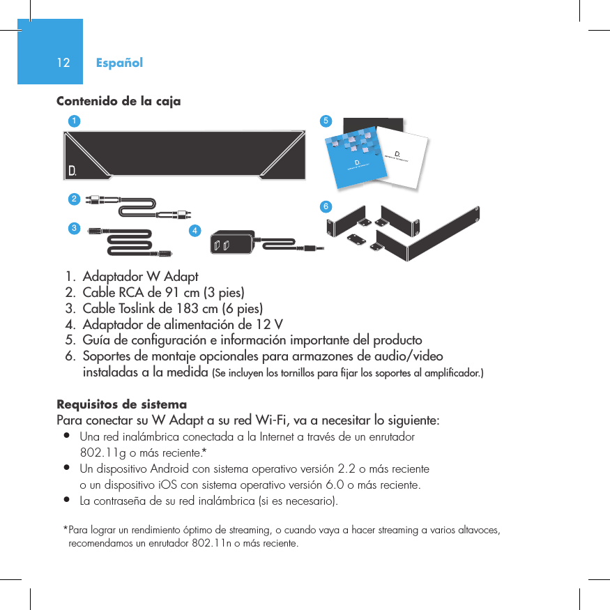 12Contenido de la caja  1.  Adaptador W Adapt       2.  Cable RCA de 91 cm (3 pies)  3.  Cable Toslink de 183 cm (6 pies)  4.  Adaptador de alimentaci&oacute;n de 12 V  5.  Gu&iacute;a de con guraci&oacute;n e informaci&oacute;n importante del producto  6.  Soportes de montaje opcionales para armazones de audio/video     instaladas a la medida (Se incluyen los tornillos para  jar los soportes al ampli cador.)Requisitos de sistema Para conectar su W Adapt a su red Wi-Fi, va a necesitar lo siguiente:&bull;  Una red inal&aacute;mbrica conectada a la Internet a trav&eacute;s de un enrutador   802.11g o m&aacute;s reciente.*&bull;   Un dispositivo Android con sistema operativo versi&oacute;n 2.2 o m&aacute;s reciente o un dispositivo iOS con sistema operativo versi&oacute;n 6.0 o m&aacute;s reciente.&bull;  La contrase&ntilde;a de su red inal&aacute;mbrica (si es necesario).*  Para lograr un rendimiento &oacute;ptimo de streaming, o cuando vaya a hacer streaming a varios altavoces, recomendamos un enrutador 802.11n o m&aacute;s reciente.3235642114NetAmpNetAdaptEspa&ntilde;ol