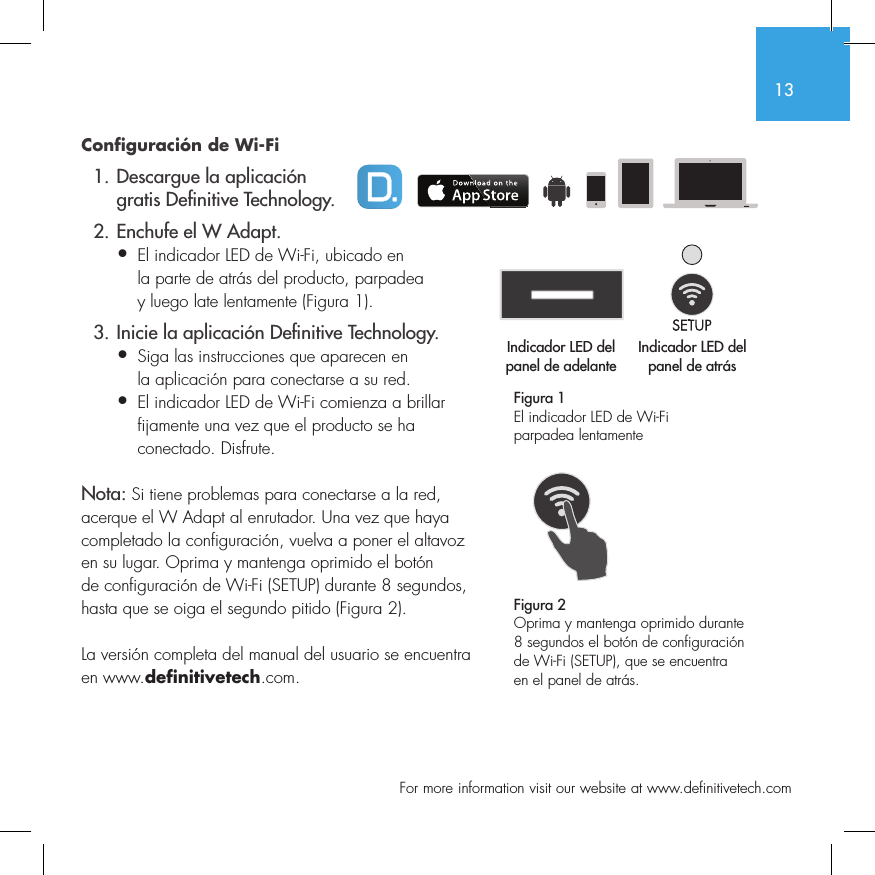 13  For more information visit our website at www.definitivetech.comConfiguraci&oacute;n de Wi-Fi  1. Descargue la aplicaci&oacute;n     gratis De nitive Technology.  2. Enchufe el W Adapt.&bull;  El indicador LED de Wi-Fi, ubicado en   la parte de atr&aacute;s del producto, parpadea   y luego late lentamente (Figura 1).  3. Inicie la aplicaci&oacute;n De nitive Technology.&bull;  Siga las instrucciones que aparecen en   la aplicaci&oacute;n para conectarse a su red.&bull;   El indicador LED de Wi-Fi comienza a brillar fijamente una vez que el producto se ha conectado. Disfrute.Nota: Si tiene problemas para conectarse a la red, acerque el W Adapt al enrutador. Una vez que haya completado la configuraci&oacute;n, vuelva a poner el altavoz en su lugar. Oprima y mantenga oprimido el bot&oacute;n de configuraci&oacute;n de Wi-Fi (SETUP) durante 8 segundos, hasta que se oiga el segundo pitido (Figura 2).La versi&oacute;n completa del manual del usuario se encuentra en www.definitivetech.com.Figura 1El indicador LED de Wi-Fi parpadea lentamente Indicador LED del panel de adelanteIndicador LED del panel de atr&aacute;s1 2 3 456Indicador LED del Indicador LED del 1 2 3 456Figura 2Oprima y mantenga oprimido durante 8 segundos el bot&oacute;n de configuraci&oacute;n de Wi-Fi (SETUP), que se encuentra en el panel de atr&aacute;s.