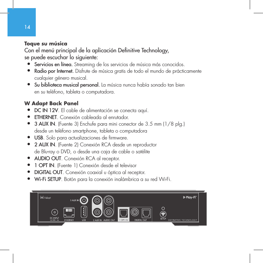 14Toque su m&uacute;sica Con el men&uacute; principal de la aplicaci&oacute;n Denitive Technology,  se puede escuchar lo siguiente:&bull;  Servicios en l&iacute;nea. Streaming de los servicios de m&uacute;sica m&aacute;s conocidos.&bull;  Radio por Internet. Disfrute de m&uacute;sica gratis de todo el mundo de pr&aacute;cticamente    cualquier g&eacute;nero musical.&bull;  Su biblioteca musical personal. La m&uacute;sica nunca hab&iacute;a sonado tan bien    en su tel&eacute;fono, tableta o computadora.W Adapt Back Panel &bull;  DC IN 12V. El cable de alimentaci&oacute;n se conecta aqu&iacute;.&bull;  ETHERNET. Conexi&oacute;n cableada al enrutador.&bull;  3 AUX IN. (Fuente 3) Enchufe para mini conector de 3.5 mm (1/8 plg.)    desde un tel&eacute;fono smartphone, tableta o computadora&bull;  USB. Solo para actualizaciones de firmware.&bull;  2 AUX IN. (Fuente 2) Conexi&oacute;n RCA desde un reproductor    de Blu-ray o DVD, o desde una caja de cable o sat&eacute;lite&bull;  AUDIO OUT. Conexi&oacute;n RCA al receptor.&bull;  1 OPT IN. (Fuente 1) Conexi&oacute;n desde el televisor&bull;  DIGITAL OUT. Conexi&oacute;n coaxial u &oacute;ptica al receptor.&bull;  Wi-Fi SETUP. Bot&oacute;n para la conexi&oacute;n inal&aacute;mbrica a su red Wi-Fi.        SUB OUT