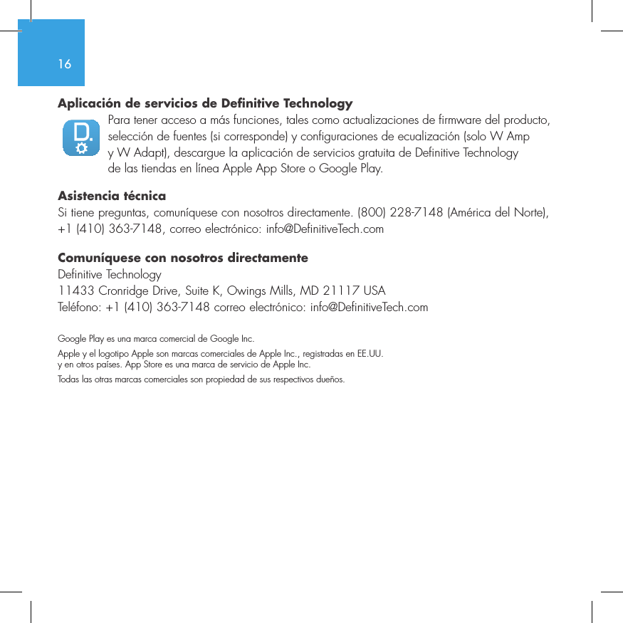 16Aplicaci&oacute;n de servicios de Definitive TechnologyPara tener acceso a m&aacute;s funciones, tales como actualizaciones de firmware del producto, selecci&oacute;n de fuentes (si corresponde) y configuraciones de ecualizaci&oacute;n (solo W Amp y W Adapt), descargue la aplicaci&oacute;n de servicios gratuita de Definitive Technology de las tiendas en l&iacute;nea Apple App Store o Google Play.Asistencia t&eacute;cnicaSi tiene preguntas, comun&iacute;quese con nosotros directamente. (800) 228-7148 (Am&eacute;rica del Norte), +1 (410) 363-7148, correo electr&oacute;nico: info@DefinitiveTech.comComun&iacute;quese con nosotros directamenteDefinitive Technology11433 Cronridge Drive, Suite K, Owings Mills, MD 21117 USATel&eacute;fono: +1 (410) 363-7148 correo electr&oacute;nico: info@DefinitiveTech.comGoogle Play es una marca comercial de Google Inc.Apple y el logotipo Apple son marcas comerciales de Apple Inc., registradas en EE.UU. y en otros pa&iacute;ses. App Store es una marca de servicio de Apple Inc.Todas las otras marcas comerciales son propiedad de sus respectivos due&ntilde;os.3235642114NetAmpNetAdapt