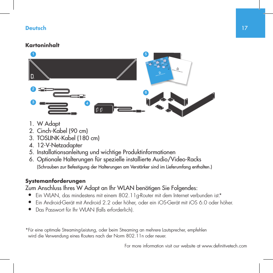 17  For more information visit our website at www.definitivetech.comKartoninhalt  1.  W Adapt       2.  Cinch-Kabel (90 cm)  3.  TOSLINK-Kabel (180 cm)  4. 12-V-Netzadapter  5.  Installationsanleitung und wichtige Produktinformationen  6.  Optionale Halterungen f&uuml;r spezielle installierte Audio/Video-Racks (Schrauben zur Befestigung der Halterungen am Verst&auml;rker sind im Lieferumfang enthalten.)Systemanforderungen Zum Anschluss Ihres W Adapt an Ihr WLAN ben&ouml;tigen Sie Folgendes:&bull;  Ein WLAN, das mindestens mit einem 802.11g-Router mit dem Internet verbunden ist.*&bull;   Ein Android-Ger&auml;t mit Android 2.2 oder h&ouml;her, oder ein iOS-Ger&auml;t mit iOS 6.0 oder h&ouml;her. &bull;  Das Passwort f&uuml;r Ihr WLAN (falls erforderlich).* F&uuml;r eine optimale Streaming-Leistung, oder beim Streaming an mehrere Lautsprecher, empfehlen wird die Verwendung eines Routers nach der Norm 802.11n oder neuer.3235642114NetAmpNetAdaptDeutsch