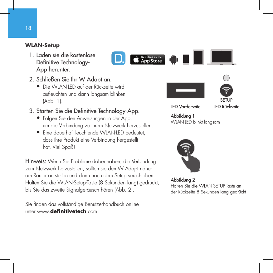 18WLAN-Setup  1. Laden sie die kostenlose     De nitive Technology-    App herunter.  2. Schlie&szlig;en Sie Ihr W Adapt an.&bull;  Die WLAN-LED auf der R&uuml;ckseite wird   aufleuchten und dann langsam blinken   (Abb. 1).  3. Starten Sie die De nitive Technology-App.&bull;  Folgen Sie den Anweisungen in der App,   um die Verbindung zu Ihrem Netzwerk herzustellen.&bull;   Eine dauerhaft leuchtende WLAN-LED bedeutet, dass Ihre Produkt eine Verbindung hergestellt hat. Viel Spa&szlig;!Hinweis: Wenn Sie Probleme dabei haben, die Verbindung zum Netzwerk herzustellen, sollten sie den W Adapt n&auml;her am Router aufstellen und dann nach dem Setup verschieben. Halten Sie die WLAN-Setup-Taste (8 Sekunden lang) gedr&uuml;ckt, bis Sie das zweite Signalger&auml;usch h&ouml;ren (Abb. 2).Sie finden das vollst&auml;ndige Benutzerhandbuch online unter www.definitivetech.com.Abbildung 1WLAN-LED blinkt langsamLED Vorderseite LED R&uuml;ckseite1 2 3 456LED VorderseiteLED R&uuml;ckseite1 2 3 456Abbildung 2Halten Sie die WLAN-SETUP-Taste an der R&uuml;ckseite 8 Sekunden lang gedr&uuml;ckt