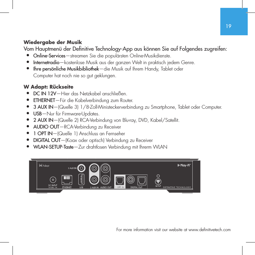 19  For more information visit our website at www.definitivetech.comWiedergabe der Musik Vom Hauptmen&uuml; der De nitive Technology-App aus k&ouml;nnen Sie auf Folgendes zugreifen:&bull;  Online-Services&mdash;streamen Sie die popul&auml;rsten Online-Musikdienste.&bull;   Internetradio&mdash;kostenlose Musik aus der ganzen Welt in praktisch jedem Genre.&bull;  Ihre pers&ouml;nliche Musikbibliothek&mdash;die Musik auf Ihrem Handy, Tablet oder   Computer hat noch nie so gut geklungen.W Adapt: R&uuml;ckseite  &bull;  DC IN 12V&mdash;Hier das Netzkabel anschlie&szlig;en.&bull;  ETHERNET&mdash;F&uuml;r die Kabelverbindung zum Router.&bull;  3 AUX IN&mdash;(Quelle 3) 1/8-Zoll-Ministeckerverbindung zu Smartphone, Tablet oder Computer.&bull;  USB&mdash;Nur f&uuml;r Firmware-Updates.&bull;  2 AUX IN&mdash;(Quelle 2) RCA-Verbindung von Blu-ray, DVD, Kabel/Satellit.&bull;  AUDIO OUT&mdash;RCA-Verbindung zu Receiver&bull;  1 OPT IN&mdash;(Quelle 1) Anschluss an Fernseher&bull;  DIGITAL OUT&mdash;(Koax oder optisch) Verbindung zu Receiver&bull;  WLAN-SETUP-Taste&mdash;Zur drahtlosen Verbindung mit Ihrerm WLANSUB OUT