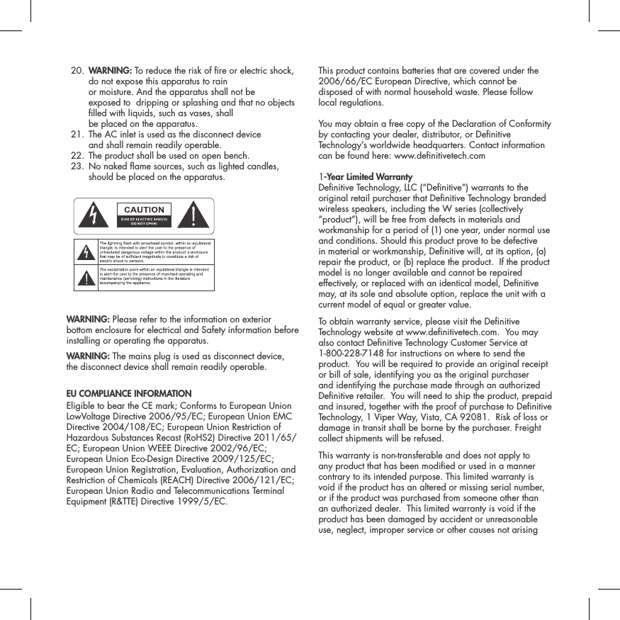  20.  WARNING: To reduce the risk of re or electric shock, do not expose this apparatus to rain  or moisture. And the apparatus shall not be  exposed to  dripping or splashing and that no objects lled with liquids, such as vases, shall  be placed on the apparatus.  21.  The AC inlet is used as the disconnect device  and shall remain readily operable.   22. The product shall be used on open bench.  23.  No naked ame sources, such as lighted candles, should be placed on the apparatus. ATTENTIONFRENCHENGLISHRISQUE D'&Eacute;LECTROCUTIONNE PAS OUVRIRLe symbole de l&rsquo;&eacute;clair dans un triangle &eacute;quilat&eacute;ral indique la pr&eacute;sence d&rsquo;une tension &eacute;lectrique non isol&eacute;e suffisamment &eacute;lev&eacute;e pour constituer un risque d&rsquo;&eacute;lectrocution.Le point d&rsquo;exclamation dans un triangle &eacute;quilat&eacute;ral indique la pr&eacute;sence d&rsquo;importantes consignes d&rsquo;utilisation et d&rsquo;entretiendans la documentation jointe au dispositif.PRECAUCI&Oacute;NSPANISHRIESGO DE DESCARGA EL&Eacute;CTRICA.NO ABRIR.El s&iacute;mbolo compuesto por un rayo con punta de flecha dentro de un tri&aacute;ngulo equil&aacute;tero tiene por objeto advertirle al usuario que dentro del aparato hay voltajes peligrosos no aislados cuya magnitud puede ser suficiente para constituir un riesgo de descarga el&eacute;ctrica para las personas.El signo de admiraci&oacute;n dentro de un tri&aacute;ngulo equil&aacute;tero tiene por objeto advertirle al usuario que hay informaci&oacute;n importante sobre operaci&oacute;n y mantenimiento (servicio) en los folletos que vienen con el aparato.VORSICHTGERMANVERLETZUNGSGEFAHRDURCH ELEKTRISCHEN SCHLAGNICHT &Ouml;FFNENDurch das Blitzsymbol in einem gleichseitigen Dreieck soll der Benutzer gewarnt werden, dass bei mangelnder Isolierung &bdquo;lebensgef&auml;hrliche Spannungen&ldquo; im Geh&auml;use auftreten k&ouml;nnen, die eine erhebliche Stromschlaggefahr darstellen.Ein Dreieck mit einem Ausrufezeichen in der Mitte soll Benutzer auf wichtige Hinweise zur Bedienung und Wartung des Ger&auml;ts aufmerksam machen, die in der beiliegenden Dokumentation enthalten sind.ATTENZIONEITALIANRISCHIO DI ELETTROCUZIONENON APRIREIl simbolo del fulmine all&rsquo;interno di un triangolo equilatero avvisa della presenza di alte tensioni non isolate all&rsquo;interno dell&rsquo;apparecchio, di livello tale da comportare il rischio di elettrocuzione.Il punto esclamativo all&rsquo;interno di un triangolo equilatero segnala che il manuale allegato all&rsquo;apparecchio contiene informazioni importanti sull&rsquo;uso, la manutenzione e le riparazioni.WARNING: Please refer to the information on exterior bottom enclosure for electrical and Safety information before installing or operating the apparatus.WARNING: The mains plug is used as disconnect device,  the disconnect device shall remain readily operable.EU COMPLIANCE INFORMATION Eligible to bear the CE mark; Conforms to European Union LowVoltage Directive 2006/95/EC; European Union EMC Directive 2004/108/EC; European Union Restriction of Hazardous Substances Recast (RoHS2) Directive 2011/65/EC; European Union WEEE Directive 2002/96/EC; European Union Eco-Design Directive 2009/125/EC; European Union Registration, Evaluation, Authorization and Restriction of Chemicals (REACH) Directive 2006/121/EC; European Union Radio and Telecommunications Terminal Equipment (R&amp;TTE) Directive 1999/5/EC.This product contains batteries that are covered under the2006/66/EC European Directive, which cannot be disposed of with normal household waste. Please follow local regulations.You may obtain a free copy of the Declaration of Conformity by contacting your dealer, distributor, or Denitive Technology&rsquo;s worldwide headquarters. Contact information can be found here: www.denitivetech.com1-Year Limited Warranty  Denitive Technology, LLC (&ldquo;Denitive&rdquo;) warrants to the original retail purchaser that Denitive Technology branded wireless speakers, including the W series (collectively &ldquo;product&rdquo;), will be free from defects in materials and workmanship for a period of (1) one year, under normal use and conditions. Should this product prove to be defective in material or workmanship, Denitive will, at its option, (a) repair the product, or (b) replace the product.  If the product model is no longer available and cannot be repaired effectively, or replaced with an identical model, Denitive may, at its sole and absolute option, replace the unit with a current model of equal or greater value.  To obtain warranty service, please visit the Denitive Technology website at www.denitivetech.com.  You may also contact Denitive Technology Customer Service at 1-800-228-7148 for instructions on where to send the product.  You will be required to provide an original receipt or bill of sale, identifying you as the original purchaser and identifying the purchase made through an authorized Denitive retailer.  You will need to ship the product, prepaid and insured, together with the proof of purchase to Denitive Technology, 1 Viper Way, Vista, CA 92081.  Risk of loss or damage in transit shall be borne by the purchaser. Freight collect shipments will be refused.This warranty is non-transferable and does not apply to any product that has been modied or used in a manner contrary to its intended purpose. This limited warranty is void if the product has an altered or missing serial number, or if the product was purchased from someone other than an authorized dealer.  This limited warranty is void if the product has been damaged by accident or unreasonable use, neglect, improper service or other causes not arising 