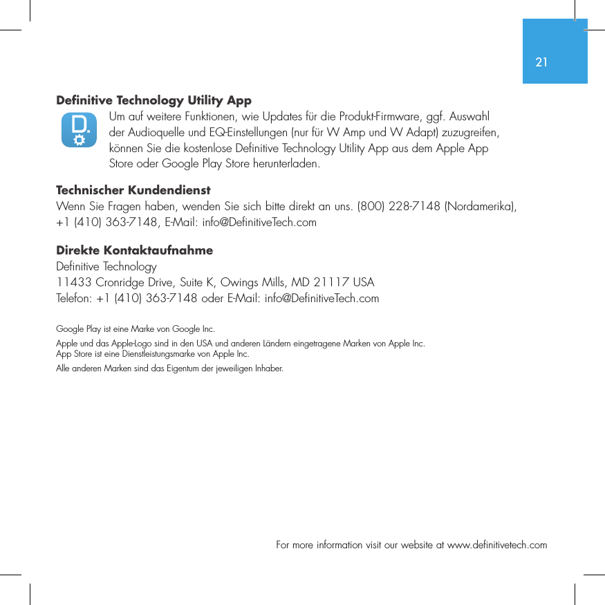 21  For more information visit our website at www.definitivetech.comDefinitive Technology Utility App Um auf weitere Funktionen, wie Updates f&uuml;r die Produkt-Firmware, ggf. Auswahl der Audioquelle und EQ-Einstellungen (nur f&uuml;r W Amp und W Adapt) zuzugreifen, k&ouml;nnen Sie die kostenlose Definitive Technology Utility App aus dem Apple App Store oder Google Play Store herunterladen.Technischer KundendienstWenn Sie Fragen haben, wenden Sie sich bitte direkt an uns. (800) 228-7148 (Nordamerika), +1 (410) 363-7148, E-Mail: info@DefinitiveTech.comDirekte KontaktaufnahmeDefinitive Technology11433 Cronridge Drive, Suite K, Owings Mills, MD 21117 USATelefon: +1 (410) 363-7148 oder E-Mail: info@DefinitiveTech.comGoogle Play ist eine Marke von Google Inc.Apple und das Apple-Logo sind in den USA und anderen L&auml;ndern eingetragene Marken von Apple Inc. App Store ist eine Dienstleistungsmarke von Apple Inc. Alle anderen Marken sind das Eigentum der jeweiligen Inhaber.