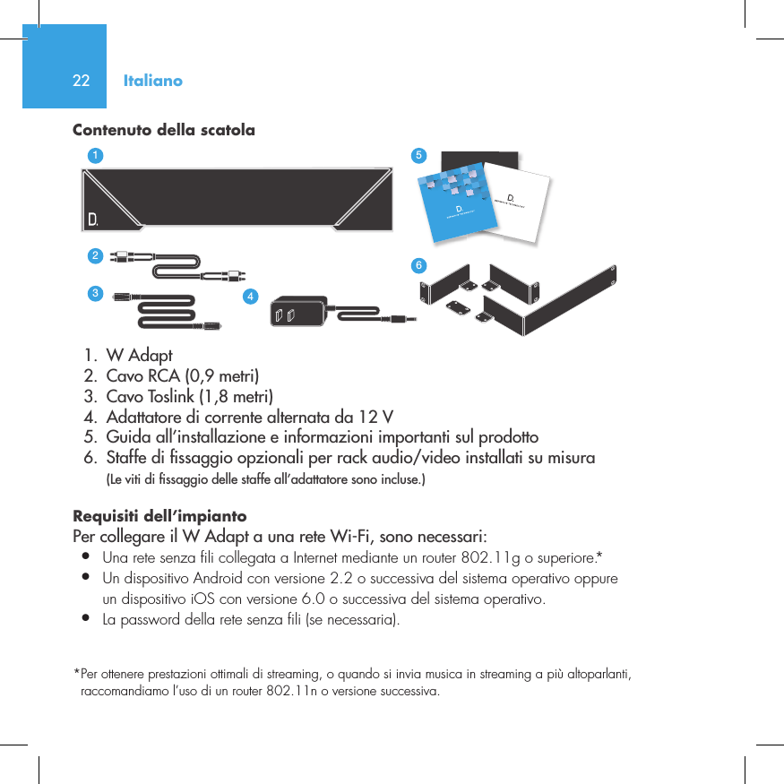 22Contenuto della scatola  1.  W Adapt       2.  Cavo RCA (0,9 metri)  3.  Cavo Toslink (1,8 metri)  4.  Adattatore di corrente alternata da 12 V  5.  Guida all&rsquo;installazione e informazioni importanti sul prodotto  6.  Staffe di  ssaggio opzionali per rack audio/video installati su misura  (Le viti di  ssaggio delle staffe all&rsquo;adattatore sono incluse.)Requisiti dell&rsquo;impianto Per collegare il W Adapt a una rete Wi-Fi, sono necessari:&bull;  Una rete senza fili collegata a Internet mediante un router 802.11g o superiore.*&bull;  Un dispositivo Android con versione 2.2 o successiva del sistema operativo oppure   un dispositivo iOS con versione 6.0 o successiva del sistema operativo.&bull;  La password della rete senza fili (se necessaria).*  Per ottenere prestazioni ottimali di streaming, o quando si invia musica in streaming a pi&ugrave; altoparlanti, raccomandiamo l&rsquo;uso di un router 802.11n o versione successiva.3235642114NetAmpNetAdaptItaliano