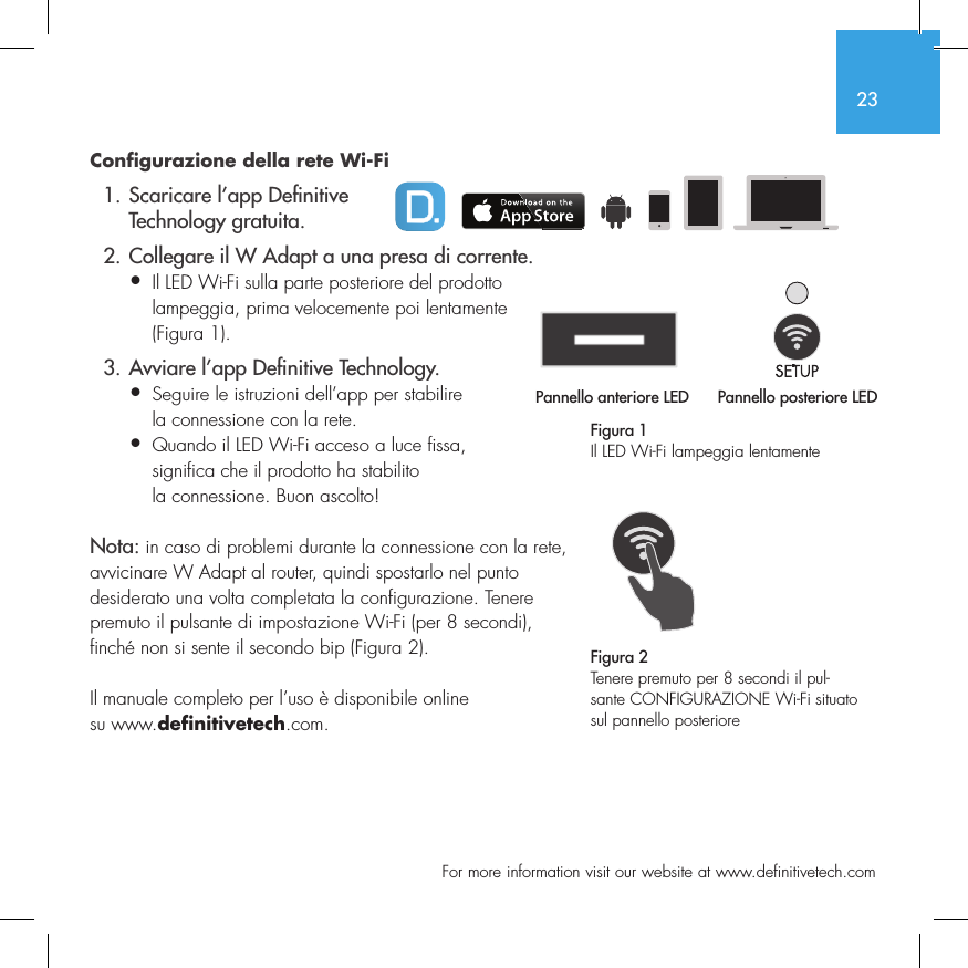 23  For more information visit our website at www.definitivetech.comConfigurazione della rete Wi-Fi  1. Scaricare l&rsquo;app De nitive     Technology gratuita.  2. Collegare il W Adapt a una presa di corrente.&bull;  Il LED Wi-Fi sulla parte posteriore del prodotto   lampeggia, prima velocemente poi lentamente   (Figura 1).  3. Avviare l&rsquo;app De nitive Technology.&bull;  Seguire le istruzioni dell&rsquo;app per stabilire   la connessione con la rete.&bull;  Quando il LED Wi-Fi acceso a luce fissa,   significa che il prodotto ha stabilito   la connessione. Buon ascolto!Nota: in caso di problemi durante la connessione con la rete, avvicinare W Adapt al router, quindi spostarlo nel punto desiderato una volta completata la configurazione. Tenere premuto il pulsante di impostazione Wi-Fi (per 8 secondi), finch&eacute; non si sente il secondo bip (Figura 2).Il manuale completo per l&rsquo;uso &egrave; disponibile online su www.definitivetech.com.Figura 1Il LED Wi-Fi lampeggia lentamentePannello anteriore LED Pannello posteriore LED1 2 3 456Pannello anteriore LED1 2 3 4561 2 3 456Figura 2Tenere premuto per 8 secondi il pul-sante CONFIGURAZIONE Wi-Fi situato sul pannello posteriore