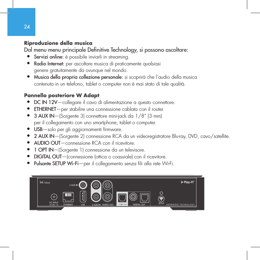 24Riproduzione della musica  Dal menu menu principale Denitive Technology, si possono ascoltare:&bull;  Servizi online: &egrave; possibile inviarli in streaming.&bull;  Radio Internet: per ascoltare musica di praticamente qualsiasi    genere gratuitamente da ovunque nel mondo.&bull;  Musica della propria collezione personale: si scoprir&agrave; che l&rsquo;audio della musica    contenuta in un telefono, tablet o computer non &egrave; mai stato di tale qualit&agrave;.Pannello posteriore W Adapt  &bull;  DC IN 12V&mdash;collegare il cavo di alimentazione a questo connettore.&bull;  ETHERNET&mdash;per stabilire una connessione cablata con il router.&bull;  3 AUX IN&mdash;(Sorgente 3) connettore mini-jack da 1/8&rdquo; (3 mm)    per il collegamento con uno smartphone, tablet o computer.&bull;  USB&mdash;solo per gli aggiornamenti firmware.&bull;  2 AUX IN&mdash;(Sorgente 2) connessione RCA da un videoregistratore Blu-ray, DVD, cavo/satellite.&bull;  AUDIO OUT&mdash;connessione RCA con il ricevitore.&bull;  1 OPT IN&mdash;(Sorgente 1) connessione da un televisore.&bull;  DIGITAL OUT&mdash;(connessione (ottica o coassiale) con il ricevitore.&bull;  Pulsante SETUP Wi-Fi&mdash;per il collegamento senza fili alla rete Wi-Fi.          SUB OUT