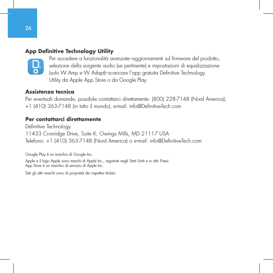 26App Definitive Technology Utility  Per accedere a funzionalit&agrave; avanzate&ndash;aggiornamenti sul firmware del prodotto, selezione della sorgente audio (se pertinente) e impostazioni di equalizzazione (solo W Amp e W Adapt)&ndash;scaricare l&rsquo;app gratuita Definitive Technology Utility da Apple App Store o da Google Play.Assistenza tecnicaPer eventuali domande, possibile contattarci direttamente: (800) 228-7148 (Nord America), +1 (410) 363-7148 (in tutto il mondo), e-mail: info@DefinitiveTech.comPer contattarci direttamenteDefinitive Technology11433 Cronridge Drive, Suite K, Owings Mills, MD 21117 USATelefono: +1 (410) 363-7148 (Nord America) o e-mail: info@DefinitiveTech.comGoogle Play &egrave; un marchio di Google Inc.Apple e il logo Apple sono marchi di Apple Inc., registrati negli Stati Uniti e in altri Paesi. App Store &egrave; un marchio di servizio di Apple Inc. Tutti gli altri marchi sono di propriet&agrave; dei rispettivi titolari.
