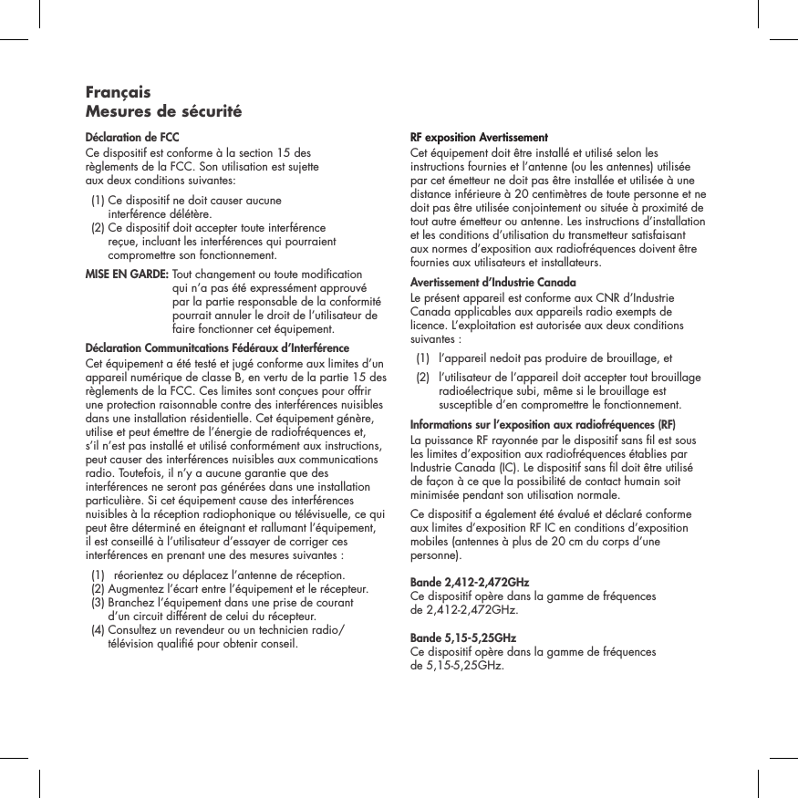 Fran&ccedil;ais  Mesures de s&eacute;curit&eacute;D&eacute;claration de FCCCe dispositif est conforme &agrave; la section 15 des  r&egrave;glements de la FCC. Son utilisation est sujette  aux deux conditions suivantes:   (1)  Ce dispositif ne doit causer aucune  interf&eacute;rence d&eacute;l&eacute;t&egrave;re.   (2)  Ce dispositif doit accepter toute interf&eacute;rence  re&ccedil;ue, incluant les interf&eacute;rences qui pourraient compromettre son fonctionnement.  MISE EN GARDE:  Tout changement ou toute modication qui n&rsquo;a pas &eacute;t&eacute; express&eacute;ment approuv&eacute; par la partie responsable de la conformit&eacute; pourrait annuler le droit de l&rsquo;utilisateur de faire fonctionner cet &eacute;quipement.  D&eacute;claration Communitcations F&eacute;d&eacute;raux d&rsquo;Interf&eacute;renceCet &eacute;quipement a &eacute;t&eacute; test&eacute; et jug&eacute; conforme aux limites d&rsquo;un appareil num&eacute;rique de classe B, en vertu de la partie 15 des r&egrave;glements de la FCC. Ces limites sont con&ccedil;ues pour offrir une protection raisonnable contre des interf&eacute;rences nuisibles dans une installation r&eacute;sidentielle. Cet &eacute;quipement g&eacute;n&egrave;re, utilise et peut &eacute;mettre de l&rsquo;&eacute;nergie de radiofr&eacute;quences et, s&rsquo;il n&rsquo;est pas install&eacute; et utilis&eacute; conform&eacute;ment aux instructions, peut causer des interf&eacute;rences nuisibles aux communications radio. Toutefois, il n&rsquo;y a aucune garantie que des interf&eacute;rences ne seront pas g&eacute;n&eacute;r&eacute;es dans une installation particuli&egrave;re. Si cet &eacute;quipement cause des interf&eacute;rences nuisibles &agrave; la r&eacute;ception radiophonique ou t&eacute;l&eacute;visuelle, ce qui peut &ecirc;tre d&eacute;termin&eacute; en &eacute;teignant et rallumant l&rsquo;&eacute;quipement, il est conseill&eacute; &agrave; l&rsquo;utilisateur d&rsquo;essayer de corriger ces interf&eacute;rences en prenant une des mesures suivantes :   (1)  r&eacute;orientez ou d&eacute;placez l&rsquo;antenne de r&eacute;ception.   (2) Augmentez l&rsquo;&eacute;cart entre l&rsquo;&eacute;quipement et le r&eacute;cepteur.    (3)  Branchez l&rsquo;&eacute;quipement dans une prise de courant  d&rsquo;un circuit diff&eacute;rent de celui du r&eacute;cepteur.   (4)  Consultez un revendeur ou un technicien radio/t&eacute;l&eacute;vision quali&eacute; pour obtenir conseil. RF exposition Avertissement Cet &eacute;quipement doit &ecirc;tre install&eacute; et utilis&eacute; selon les instructions fournies et l&rsquo;antenne (ou les antennes) utilis&eacute;e par cet &eacute;metteur ne doit pas &ecirc;tre install&eacute;e et utilis&eacute;e &agrave; une distance inf&eacute;rieure &agrave; 20 centim&egrave;tres de toute personne et ne doit pas &ecirc;tre utilis&eacute;e conjointement ou situ&eacute;e &agrave; proximit&eacute; de tout autre &eacute;metteur ou antenne. Les instructions d&rsquo;installation et les conditions d&rsquo;utilisation du transmetteur satisfaisant aux normes d&rsquo;exposition aux radiofr&eacute;quences doivent &ecirc;tre fournies aux utilisateurs et installateurs.Avertissement d&rsquo;Industrie CanadaLe pr&eacute;sent appareil est conforme aux CNR d&rsquo;Industrie Canada applicables aux appareils radio exempts de licence. L&rsquo;exploitation est autoris&eacute;e aux deux conditions suivantes :  (1)   l&rsquo;appareil nedoit pas produire de brouillage, et  (2)   l&rsquo;utilisateur de l&rsquo;appareil doit accepter tout brouillage radio&eacute;lectrique subi, m&ecirc;me si le brouillage est susceptible d&rsquo;en compromettre le fonctionnement.Informations sur l&rsquo;exposition aux radiofr&eacute;quences (RF) La puissance RF rayonn&eacute;e par le dispositif sans l est sous les limites d&rsquo;exposition aux radiofr&eacute;quences &eacute;tablies par Industrie Canada (IC). Le dispositif sans l doit &ecirc;tre utilis&eacute; de fa&ccedil;on &agrave; ce que la possibilit&eacute; de contact humain soit minimis&eacute;e pendant son utilisation normale. Ce dispositif a &eacute;galement &eacute;t&eacute; &eacute;valu&eacute; et d&eacute;clar&eacute; conforme aux limites d&rsquo;exposition RF IC en conditions d&rsquo;exposition mobiles (antennes &agrave; plus de 20 cm du corps d&rsquo;une personne). Bande 2,412-2,472GHz Ce dispositif op&egrave;re dans la gamme de fr&eacute;quences  de 2,412-2,472GHz.Bande 5,15-5,25GHz Ce dispositif op&egrave;re dans la gamme de fr&eacute;quences  de 5,15-5,25GHz.