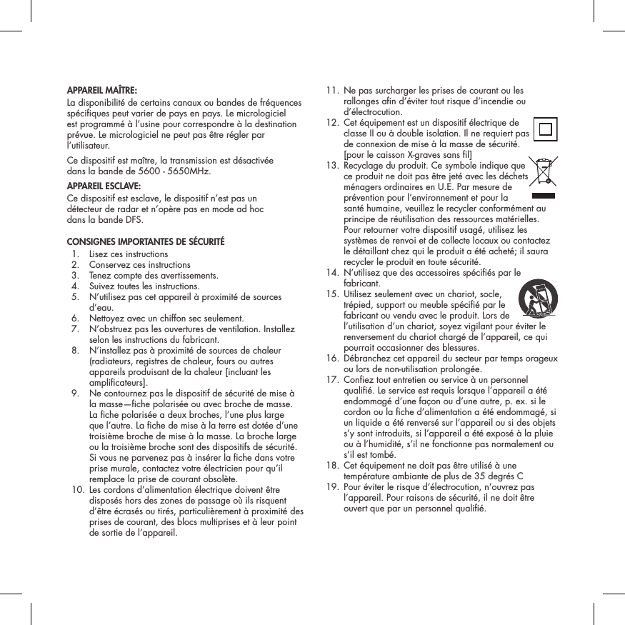 APPAREIL MA&Icirc;TRE:La disponibilit&eacute; de certains canaux ou bandes de fr&eacute;quences sp&eacute;ciques peut varier de pays en pays. Le micrologiciel est programm&eacute; &agrave; l&rsquo;usine pour correspondre &agrave; la destination pr&eacute;vue. Le micrologiciel ne peut pas &ecirc;tre r&eacute;gler par l&rsquo;utilisateur. Ce dispositif est ma&icirc;tre, la transmission est d&eacute;sactiv&eacute;e  dans la bande de 5600 - 5650MHz.APPAREIL ESCLAVE:Ce dispositif est esclave, le dispositif n&rsquo;est pas un  d&eacute;tecteur de radar et n&rsquo;op&egrave;re pas en mode ad hoc  dans la bande DFS.CONSIGNES IMPORTANTES DE S&Eacute;CURIT&Eacute;   1.  Lisez ces instructions  2.  Conservez ces instructions  3.  Tenez compte des avertissements.  4.  Suivez toutes les instructions.  5.   N&rsquo;utilisez pas cet appareil &agrave; proximit&eacute; de sources d&rsquo;eau.  6.  Nettoyez avec un chiffon sec seulement.  7.   N&rsquo;obstruez pas les ouvertures de ventilation. Installez selon les instructions du fabricant.  8.   N&rsquo;installez pas &agrave; proximit&eacute; de sources de chaleur (radiateurs, registres de chaleur, fours ou autres appareils produisant de la chaleur [incluant les amplicateurs].  9.   Ne contournez pas le dispositif de s&eacute;curit&eacute; de mise &agrave; la masse&mdash;che polaris&eacute;e ou avec broche de masse. La che polaris&eacute;e a deux broches, l&rsquo;une plus large que l&rsquo;autre. La che de mise &agrave; la terre est dot&eacute;e d&rsquo;une troisi&egrave;me broche de mise &agrave; la masse. La broche large ou la troisi&egrave;me broche sont des dispositifs de s&eacute;curit&eacute;. Si vous ne parvenez pas &agrave; ins&eacute;rer la che dans votre prise murale, contactez votre &eacute;lectricien pour qu&rsquo;il remplace la prise de courant obsol&egrave;te.  10.  Les cordons d&rsquo;alimentation &eacute;lectrique doivent &ecirc;tre dispos&eacute;s hors des zones de passage o&ugrave; ils risquent d&rsquo;&ecirc;tre &eacute;cras&eacute;s ou tir&eacute;s, particuli&egrave;rement &agrave; proximit&eacute; des prises de courant, des blocs multiprises et &agrave; leur point de sortie de l&rsquo;appareil.  11.  Ne pas surcharger les prises de courant ou les rallonges an d&rsquo;&eacute;viter tout risque d&rsquo;incendie ou d&rsquo;&eacute;lectrocution. 12.  Cet &eacute;quipement est un dispositif &eacute;lectrique de  classe II ou &agrave; double isolation. Il ne requiert pas de connexion de mise &agrave; la masse de s&eacute;curit&eacute;. [pour le caisson X-graves sans l] 13.  Recyclage du produit. Ce symbole indique que  ce produit ne doit pas &ecirc;tre jet&eacute; avec les d&eacute;chets m&eacute;nagers ordinaires en U.E. Par mesure de pr&eacute;vention pour l&rsquo;environnement et pour la sant&eacute; humaine, veuillez le recycler conform&eacute;ment au principe de r&eacute;utilisation des ressources mat&eacute;rielles. Pour retourner votre dispositif usag&eacute;, utilisez les syst&egrave;mes de renvoi et de collecte locaux ou contactez le d&eacute;taillant chez qui le produit a &eacute;t&eacute; achet&eacute;; il saura recycler le produit en toute s&eacute;curit&eacute;.  14.  N&rsquo;utilisez que des accessoires sp&eacute;ci&eacute;s par le fabricant. 15.  Utilisez seulement avec un chariot, socle,  tr&eacute;pied, support ou meuble sp&eacute;ci&eacute; par le fabricant ou vendu avec le produit. Lors de l&rsquo;utilisation d&rsquo;un chariot, soyez vigilant pour &eacute;viter le renversement du chariot charg&eacute; de l&rsquo;appareil, ce qui pourrait occasionner des blessures.  16.  D&eacute;branchez cet appareil du secteur par temps orageux ou lors de non-utilisation prolong&eacute;e.  17.  Conez tout entretien ou service &agrave; un personnel quali&eacute;. Le service est requis lorsque l&rsquo;appareil a &eacute;t&eacute; endommag&eacute; d&rsquo;une fa&ccedil;on ou d&rsquo;une autre, p. ex. si le cordon ou la che d&rsquo;alimentation a &eacute;t&eacute; endommag&eacute;, si un liquide a &eacute;t&eacute; renvers&eacute; sur l&rsquo;appareil ou si des objets s&rsquo;y sont introduits, si l&rsquo;appareil a &eacute;t&eacute; expos&eacute; &agrave; la pluie ou &agrave; l&rsquo;humidit&eacute;, s&rsquo;il ne fonctionne pas normalement ou s&rsquo;il est tomb&eacute;.  18.  Cet &eacute;quipement ne doit pas &ecirc;tre utilis&eacute; &agrave; une temp&eacute;rature ambiante de plus de 35 degr&eacute;s C   19.  Pour &eacute;viter le risque d&rsquo;&eacute;lectrocution, n&rsquo;ouvrez pas l&rsquo;appareil. Pour raisons de s&eacute;curit&eacute;, il ne doit &ecirc;tre ouvert que par un personnel quali&eacute;. 