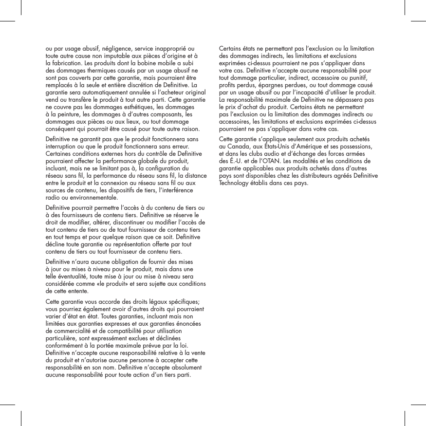 ou par usage abusif, n&eacute;gligence, service inappropri&eacute; ou toute autre cause non imputable aux pi&egrave;ces d&rsquo;origine et &agrave; la fabrication. Les produits dont la bobine mobile a subi des dommages thermiques caus&eacute;s par un usage abusif ne sont pas couverts par cette garantie, mais pourraient &ecirc;tre remplac&eacute;s &agrave; la seule et enti&egrave;re discr&eacute;tion de Denitive. La garantie sera automatiquement annul&eacute;e si l&rsquo;acheteur original vend ou transf&egrave;re le produit &agrave; tout autre parti. Cette garantie ne couvre pas les dommages esth&eacute;tiques, les dommages &agrave; la peinture, les dommages &agrave; d&rsquo;autres composants, les dommages aux pi&egrave;ces ou aux lieux, ou tout dommage cons&eacute;quent qui pourrait &ecirc;tre caus&eacute; pour toute autre raison.Denitive ne garantit pas que le produit fonctionnera sans interruption ou que le produit fonctionnera sans erreur. Certaines conditions externes hors du contr&ocirc;le de Denitive pourraient affecter la performance globale du produit, incluant, mais ne se limitant pas &agrave;, la conguration du r&eacute;seau sans l, la performance du r&eacute;seau sans l, la distance entre le produit et la connexion au r&eacute;seau sans l ou aux sources de contenu, les dispositifs de tiers, l&rsquo;interf&eacute;rence radio ou environnementale. Denitive pourrait permettre l&rsquo;acc&egrave;s &agrave; du contenu de tiers ou &agrave; des fournisseurs de contenu tiers. Denitive se r&eacute;serve le droit de modier, alt&eacute;rer, discontinuer ou modier l&rsquo;acc&egrave;s de tout contenu de tiers ou de tout fournisseur de contenu tiers en tout temps et pour quelque raison que ce soit. Denitive d&eacute;cline toute garantie ou repr&eacute;sentation offerte par tout contenu de tiers ou tout fournisseur de contenu tiers.Denitive n&rsquo;aura aucune obligation de fournir des mises &agrave; jour ou mises &agrave; niveau pour le produit, mais dans une telle &eacute;ventualit&eacute;, toute mise &agrave; jour ou mise &agrave; niveau sera consid&eacute;r&eacute;e comme &laquo;le produit&raquo; et sera sujette aux conditions de cette entente.Cette garantie vous accorde des droits l&eacute;gaux sp&eacute;ciques; vous pourriez &eacute;galement avoir d&rsquo;autres droits qui pourraient varier d&rsquo;&eacute;tat en &eacute;tat. Toutes garanties, incluant mais non limit&eacute;es aux garanties expresses et aux garanties &eacute;nonc&eacute;es de commercialit&eacute; et de compatibilit&eacute; pour utilisation particuli&egrave;re, sont express&eacute;ment exclues et d&eacute;clin&eacute;es conform&eacute;ment &agrave; la port&eacute;e maximale pr&eacute;vue par la loi. Denitive n&rsquo;accepte aucune responsabilit&eacute; relative &agrave; la vente du produit et n&rsquo;autorise aucune personne &agrave; accepter cette responsabilit&eacute; en son nom. Denitive n&rsquo;accepte absolument aucune responsabilit&eacute; pour toute action d&rsquo;un tiers parti. Certains &eacute;tats ne permettant pas l&rsquo;exclusion ou la limitation des dommages indirects, les limitations et exclusions exprim&eacute;es ci-dessus pourraient ne pas s&rsquo;appliquer dans votre cas. Denitive n&rsquo;accepte aucune responsabilit&eacute; pour tout dommage particulier, indirect, accessoire ou punitif, prots perdus, &eacute;pargnes perdues, ou tout dommage caus&eacute; par un usage abusif ou par l&rsquo;incapacit&eacute; d&rsquo;utiliser le produit. La responsabilit&eacute; maximale de Denitive ne d&eacute;passera pas le prix d&rsquo;achat du produit. Certains &eacute;tats ne permettant pas l&rsquo;exclusion ou la limitation des dommages indirects ou accessoires, les limitations et exclusions exprim&eacute;es ci-dessus pourraient ne pas s&rsquo;appliquer dans votre cas.Cette garantie s&rsquo;applique seulement aux produits achet&eacute;s au Canada, aux &Eacute;tats-Unis d&rsquo;Am&eacute;rique et ses possessions, et dans les clubs audio et d&rsquo;&eacute;change des forces arm&eacute;es des &Eacute;.-U. et de l&rsquo;OTAN. Les modalit&eacute;s et les conditions de garantie applicables aux produits achet&eacute;s dans d&rsquo;autres pays sont disponibles chez les distributeurs agr&eacute;&eacute;s Denitive Technology &eacute;tablis dans ces pays.