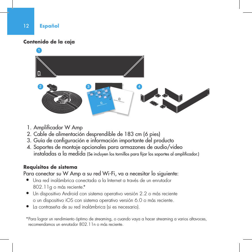 12Contenido de la caja  1. Ampli cador W Amp  2. Cable de alimentaci&oacute;n desprendible de 183 cm (6 pies)  3. Gu&iacute;a de con guraci&oacute;n e informaci&oacute;n importante del producto  4. Soportes de montaje opcionales para armazones de audio/video     instaladas a la medida (Se incluyen los tornillos para  jar los soportes al ampli cador.)Requisitos de sistema Para conectar su W Amp a su red Wi-Fi, va a necesitar lo siguiente:&bull;  Una red inal&aacute;mbrica conectada a la Internet a trav&eacute;s de un enrutador   802.11g o m&aacute;s reciente.*&bull;   Un dispositivo Android con sistema operativo versi&oacute;n 2.2 o m&aacute;s reciente o un dispositivo iOS con sistema operativo versi&oacute;n 6.0 o m&aacute;s reciente.&bull;  La contrase&ntilde;a de su red inal&aacute;mbrica (si es necesario).*  Para lograr un rendimiento &oacute;ptimo de streaming, o cuando vaya a hacer streaming a varios altavoces, recomendamos un enrutador 802.11n o m&aacute;s reciente.Espa&ntilde;ol3235642114NetAmpNetAdapt
