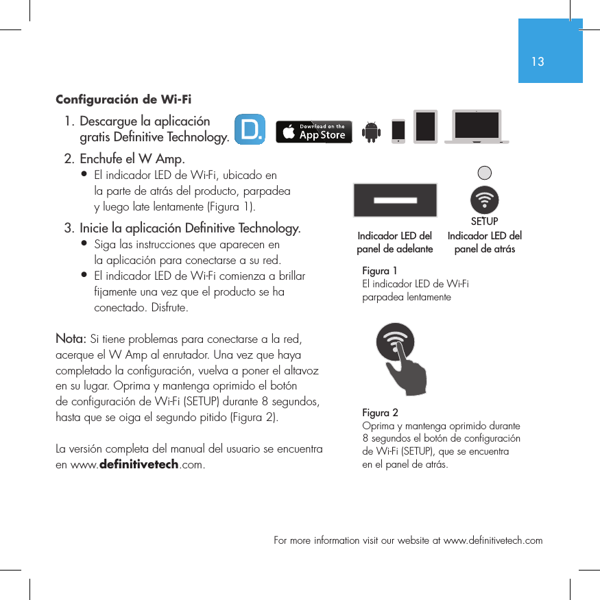13  For more information visit our website at www.definitivetech.comConfiguraci&oacute;n de Wi-Fi  1. Descargue la aplicaci&oacute;n     gratis De nitive Technology.  2. Enchufe el W Amp.&bull;  El indicador LED de Wi-Fi, ubicado en   la parte de atr&aacute;s del producto, parpadea   y luego late lentamente (Figura 1).  3. Inicie la aplicaci&oacute;n De nitive Technology.&bull;  Siga las instrucciones que aparecen en   la aplicaci&oacute;n para conectarse a su red.&bull;   El indicador LED de Wi-Fi comienza a brillar fijamente una vez que el producto se ha conectado. Disfrute.Nota: Si tiene problemas para conectarse a la red, acerque el W Amp al enrutador. Una vez que haya completado la configuraci&oacute;n, vuelva a poner el altavoz en su lugar. Oprima y mantenga oprimido el bot&oacute;n de configuraci&oacute;n de Wi-Fi (SETUP) durante 8 segundos, hasta que se oiga el segundo pitido (Figura 2).La versi&oacute;n completa del manual del usuario se encuentra en www.definitivetech.com.Figura 1El indicador LED de Wi-Fi parpadea lentamente Indicador LED del panel de adelanteIndicador LED del panel de atr&aacute;s1 2 3 456Indicador LED del Indicador LED del 1 2 3 456Figura 2Oprima y mantenga oprimido durante 8 segundos el bot&oacute;n de configuraci&oacute;n de Wi-Fi (SETUP), que se encuentra en el panel de atr&aacute;s.