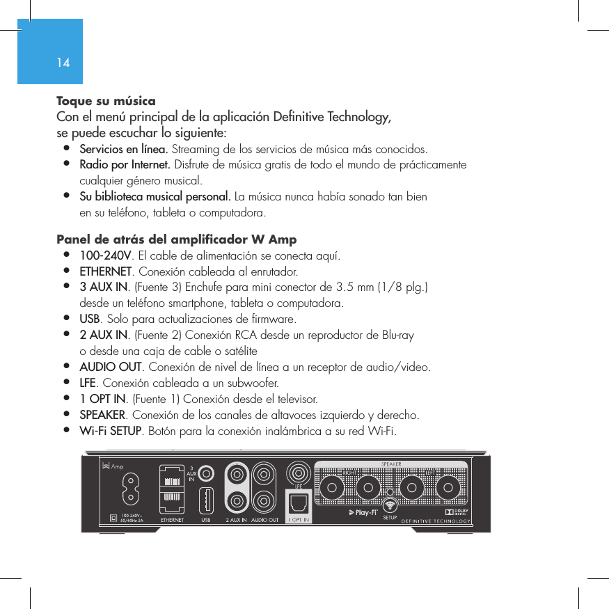 14Toque su m&uacute;sica Con el men&uacute; principal de la aplicaci&oacute;n Denitive Technology,  se puede escuchar lo siguiente:&bull;  Servicios en l&iacute;nea. Streaming de los servicios de m&uacute;sica m&aacute;s conocidos.&bull;  Radio por Internet. Disfrute de m&uacute;sica gratis de todo el mundo de pr&aacute;cticamente    cualquier g&eacute;nero musical.&bull;  Su biblioteca musical personal. La m&uacute;sica nunca hab&iacute;a sonado tan bien    en su tel&eacute;fono, tableta o computadora.Panel de atr&aacute;s del amplificador W Amp &bull;  100-240V. El cable de alimentaci&oacute;n se conecta aqu&iacute;.&bull;  ETHERNET. Conexi&oacute;n cableada al enrutador.&bull;  3 AUX IN. (Fuente 3) Enchufe para mini conector de 3.5 mm (1/8 plg.)    desde un tel&eacute;fono smartphone, tableta o computadora.&bull;  USB. Solo para actualizaciones de firmware.&bull;  2 AUX IN. (Fuente 2) Conexi&oacute;n RCA desde un reproductor de Blu-ray    o desde una caja de cable o sat&eacute;lite&bull;  AUDIO OUT. Conexi&oacute;n de nivel de l&iacute;nea a un receptor de audio/video.&bull;  LFE. Conexi&oacute;n cableada a un subwoofer.&bull;  1 OPT IN. (Fuente 1) Conexi&oacute;n desde el televisor.&bull;  SPEAKER. Conexi&oacute;n de los canales de altavoces izquierdo y derecho.&bull;  Wi-Fi SETUP. Bot&oacute;n para la conexi&oacute;n inal&aacute;mbrica a su red Wi-Fi.       SUB OUT