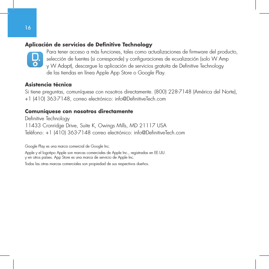 16Aplicaci&oacute;n de servicios de Definitive TechnologyPara tener acceso a m&aacute;s funciones, tales como actualizaciones de firmware del producto, selecci&oacute;n de fuentes (si corresponde) y configuraciones de ecualizaci&oacute;n (solo W Amp y W Adapt), descargue la aplicaci&oacute;n de servicios gratuita de Definitive Technology de las tiendas en l&iacute;nea Apple App Store o Google Play.Asistencia t&eacute;cnicaSi tiene preguntas, comun&iacute;quese con nosotros directamente. (800) 228-7148 (Am&eacute;rica del Norte), +1 (410) 363-7148, correo electr&oacute;nico: info@DefinitiveTech.comComun&iacute;quese con nosotros directamenteDefinitive Technology11433 Cronridge Drive, Suite K, Owings Mills, MD 21117 USATel&eacute;fono: +1 (410) 363-7148 correo electr&oacute;nico: info@DefinitiveTech.comGoogle Play es una marca comercial de Google Inc.Apple y el logotipo Apple son marcas comerciales de Apple Inc., registradas en EE.UU. y en otros pa&iacute;ses. App Store es una marca de servicio de Apple Inc.Todas las otras marcas comerciales son propiedad de sus respectivos due&ntilde;os.