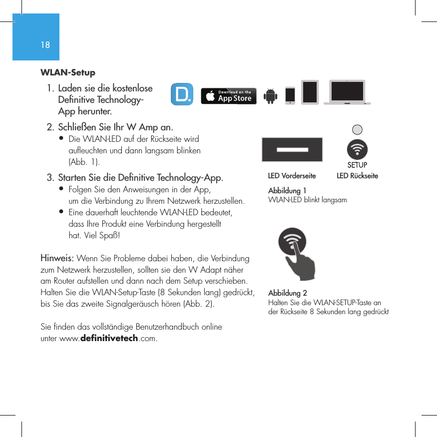 18WLAN-Setup  1. Laden sie die kostenlose     De nitive Technology-    App herunter.  2. Schlie&szlig;en Sie Ihr W Amp an.&bull;  Die WLAN-LED auf der R&uuml;ckseite wird   aufleuchten und dann langsam blinken   (Abb. 1).  3. Starten Sie die De nitive Technology-App.&bull;  Folgen Sie den Anweisungen in der App,   um die Verbindung zu Ihrem Netzwerk herzustellen.&bull;   Eine dauerhaft leuchtende WLAN-LED bedeutet, dass Ihre Produkt eine Verbindung hergestellt hat. Viel Spa&szlig;!Hinweis: Wenn Sie Probleme dabei haben, die Verbindung zum Netzwerk herzustellen, sollten sie den W Adapt n&auml;her am Router aufstellen und dann nach dem Setup verschieben. Halten Sie die WLAN-Setup-Taste (8 Sekunden lang) gedr&uuml;ckt, bis Sie das zweite Signalger&auml;usch h&ouml;ren (Abb. 2).Sie finden das vollst&auml;ndige Benutzerhandbuch online unter www.definitivetech.com.Abbildung 1WLAN-LED blinkt langsamLED Vorderseite LED R&uuml;ckseite1 2 3 456LED VorderseiteLED R&uuml;ckseite1 2 3 456Abbildung 2Halten Sie die WLAN-SETUP-Taste an der R&uuml;ckseite 8 Sekunden lang gedr&uuml;ckt