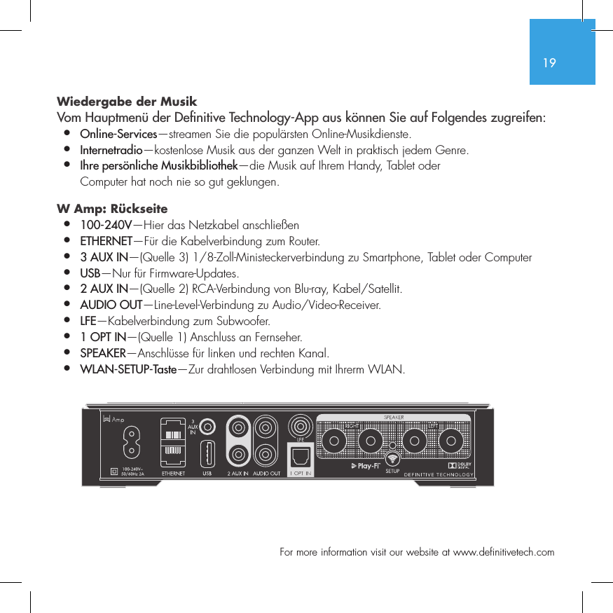 19  For more information visit our website at www.definitivetech.comWiedergabe der Musik Vom Hauptmen&uuml; der De nitive Technology-App aus k&ouml;nnen Sie auf Folgendes zugreifen:&bull;  Online-Services&mdash;streamen Sie die popul&auml;rsten Online-Musikdienste.&bull;   Internetradio&mdash;kostenlose Musik aus der ganzen Welt in praktisch jedem Genre.&bull;  Ihre pers&ouml;nliche Musikbibliothek&mdash;die Musik auf Ihrem Handy, Tablet oder   Computer hat noch nie so gut geklungen.W Amp: R&uuml;ckseite &bull;  100-240V&mdash;Hier das Netzkabel anschlie&szlig;en&bull;  ETHERNET&mdash;F&uuml;r die Kabelverbindung zum Router.&bull;  3 AUX IN&mdash;(Quelle 3) 1/8-Zoll-Ministeckerverbindung zu Smartphone, Tablet oder Computer&bull;  USB&mdash;Nur f&uuml;r Firmware-Updates.&bull;  2 AUX IN&mdash;(Quelle 2) RCA-Verbindung von Blu-ray, Kabel/Satellit.&bull;  AUDIO OUT&mdash;Line-Level-Verbindung zu Audio/Video-Receiver.&bull;  LFE&mdash;Kabelverbindung zum Subwoofer.&bull;  1 OPT IN&mdash;(Quelle 1) Anschluss an Fernseher.&bull;  SPEAKER&mdash;Anschl&uuml;sse f&uuml;r linken und rechten Kanal.&bull;  WLAN-SETUP-Taste&mdash;Zur drahtlosen Verbindung mit Ihrerm WLAN.SUB OUT
