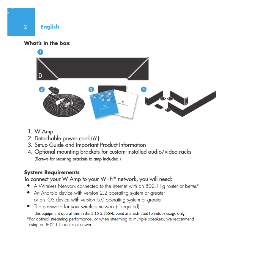 2What&rsquo;s in the box  1. W Amp  2. Detachable power cord (6')  3. Setup Guide and Important Product Information  4. Optional mounting brackets for custom-installed audio/video racks (Screws for securing brackets to amp included.)System Requirements To connect your W Amp to your Wi-Fi&reg; network, you will need:&bull;  A Wireless Network connected to the internet with an 802.11g router or better.*&bull;   An Android device with version 2.2 operating system or greateror an iOS device with version 6.0 operating system or greater.&bull;  The password for your wireless network (if required).* For optimal streaming performance, or when streaming to multiple speakers, we recommend using an 802.11n router or newer.English3235642114NetAmpNetAdapt