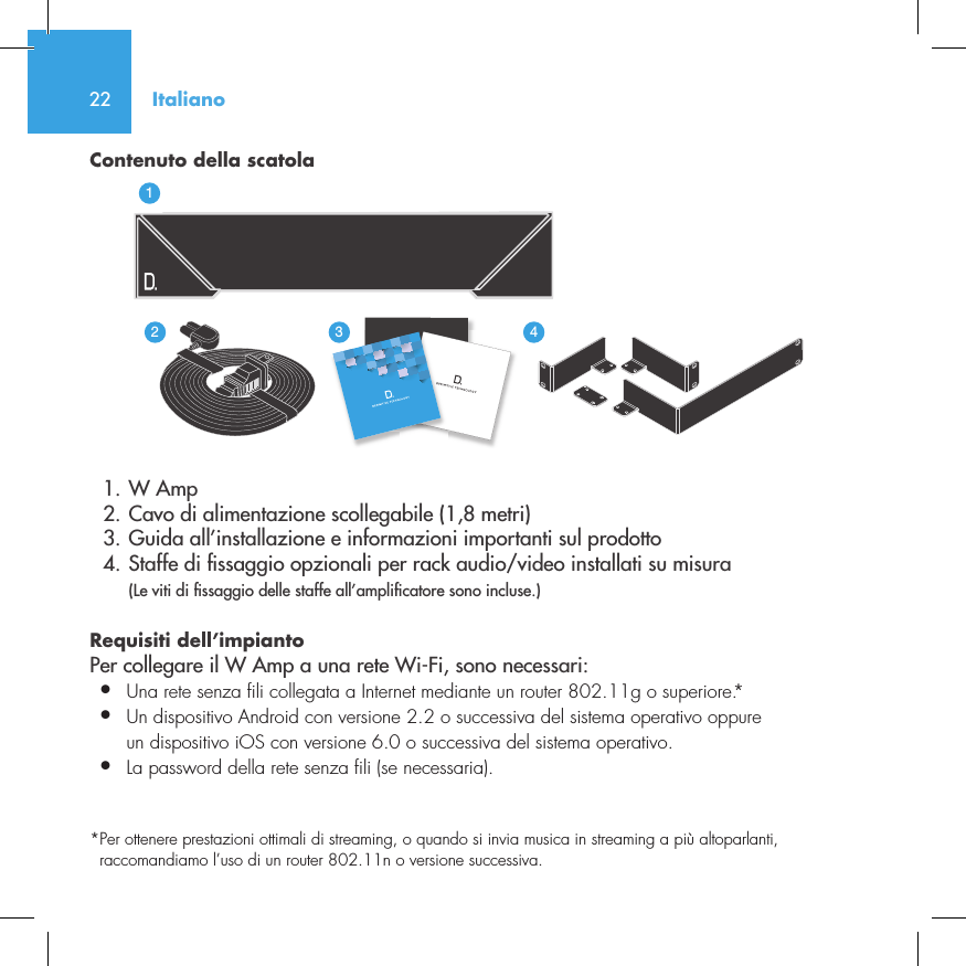 22Contenuto della scatola  1. W Amp  2. Cavo di alimentazione scollegabile (1,8 metri)  3. Guida all&rsquo;installazione e informazioni importanti sul prodotto  4. Staffe di  ssaggio opzionali per rack audio/video installati su misura  (Le viti di  ssaggio delle staffe all&rsquo;ampli catore sono incluse.)Requisiti dell&rsquo;impianto Per collegare il W Amp a una rete Wi-Fi, sono necessari:&bull;  Una rete senza fili collegata a Internet mediante un router 802.11g o superiore.*&bull;  Un dispositivo Android con versione 2.2 o successiva del sistema operativo oppure   un dispositivo iOS con versione 6.0 o successiva del sistema operativo.&bull;  La password della rete senza fili (se necessaria).*  Per ottenere prestazioni ottimali di streaming, o quando si invia musica in streaming a pi&ugrave; altoparlanti, raccomandiamo l&rsquo;uso di un router 802.11n o versione successiva.Italiano3235642114NetAmpNetAdapt