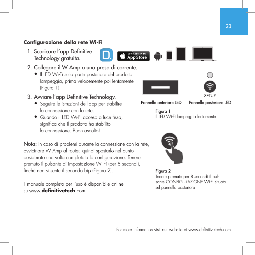 23  For more information visit our website at www.definitivetech.comConfigurazione della rete Wi-Fi  1. Scaricare l&rsquo;app De nitive     Technology gratuita.  2. Collegare il W Amp a una presa di corrente.&bull;  Il LED Wi-Fi sulla parte posteriore del prodotto   lampeggia, prima velocemente poi lentamente   (Figura 1).  3. Avviare l&rsquo;app De nitive Technology.&bull;  Seguire le istruzioni dell&rsquo;app per stabilire   la connessione con la rete.&bull;  Quando il LED Wi-Fi acceso a luce fissa,   significa che il prodotto ha stabilito   la connessione. Buon ascolto!Nota: in caso di problemi durante la connessione con la rete, avvicinare W Amp al router, quindi spostarlo nel punto desiderato una volta completata la configurazione. Tenere premuto il pulsante di impostazione Wi-Fi (per 8 secondi), finch&eacute; non si sente il secondo bip (Figura 2).Il manuale completo per l&rsquo;uso &egrave; disponibile online su www.definitivetech.com.Figura 1Il LED Wi-Fi lampeggia lentamentePannello anteriore LED Pannello posteriore LED1 2 3 456Pannello anteriore LED1 2 3 4561 2 3 456Figura 2Tenere premuto per 8 secondi il pul-sante CONFIGURAZIONE Wi-Fi situato sul pannello posteriore